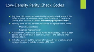 Low-Density Parity Check Codes
 Any linear block code can be defined by its parity-check matrix. If this
matrix is sparse, i.e it contains only a small number of 1s per row or
column, then the code is called a low-density parity-check code.
 Basically there are two different possibilities to represent LDPC codes:
─ Matrix Representation
─ Graphical Representation
 A regular LDPC matrix is an binary matrix having exactly Y ones in each
column and exactly ones in each row , where < and both are small
compared to m.
 If H is low-density but the number of 1’s in each row or column aren’t
constant the code is called a irregular LDPC code.
 