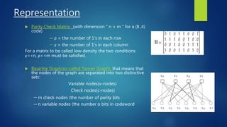 Representation
 Parity Check Matrix: (with dimension “ n × m ” for a (8 ,4)
code)
─ ρ = the number of 1‘s in each row
─ γ = the number of 1’s in each column
For a matrix to be called low-density the two conditions
γ<<n, ρ<<m must be satisfied.
 Bipartite Graph(so-called Tanner Graph): that means that
the nodes of the graph are separated into two distinctive
sets:
Variable nodes(v-nodes)
Check nodes(c-nodes)
─ m check nodes (the number of parity bits
─ n variable nodes (the number o bits in codeword
 