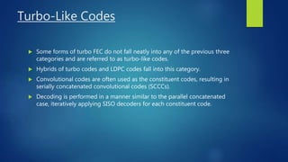 Turbo-Like Codes
 Some forms of turbo FEC do not fall neatly into any of the previous three
categories and are referred to as turbo-like codes.
 Hybrids of turbo codes and LDPC codes fall into this category.
 Convolutional codes are often used as the constituent codes, resulting in
serially concatenated convolutional codes (SCCCs).
 Decoding is performed in a manner similar to the parallel concatenated
case, iteratively applying SISO decoders for each constituent code.
 