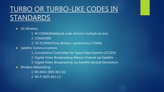 TURBO OR TURBO-LIKE CODES IN
STANDARDS
 3G Wireless:
1. W-CDMA(Wideband code-division multiple-access)
2. CDMA2000
3. TD-SCDMA(Time-division, synchronous CDMA)
 Satellite Communications:
1. Consultative Committee for Space Data Systems (CCSDS)
2. Digital Video Broadcasting-Return Channel via Satellite
3. Digital Video Broadcasting via Satellite Second Generation
 Wireless Networking:
1. Wi-MAX (IEEE 802.16)
2. Wi-Fi (IEEE 802.11)
 