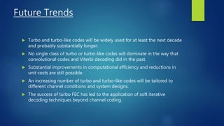 Future Trends
 Turbo and turbo-like codes will be widely used for at least the next decade
and probably substantially longer.
 No single class of turbo or turbo-like codes will dominate in the way that
convolutional codes and Viterbi decoding did in the past.
 Substantial improvements in computational efficiency and reductions in
unit costs are still possible.
 An increasing number of turbo and turbo-like codes will be tailored to
different channel conditions and system designs.
 The success of turbo FEC has led to the application of soft iterative
decoding techniques beyond channel coding.
 