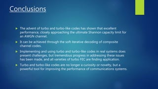 Conclusions
 The advent of turbo and turbo-like codes has shown that excellent
performance, closely approaching the ultimate Shannon capacity limit for
an AWGN channel.
 It can be achieved through the soft iterative decoding of composite
channel codes.
 Implementing and using turbo and turbo-like codes in real systems does
present challenges, but tremendous progress in addressing these issues
has been made, and all varieties of turbo FEC are finding application.
 Turbo and turbo-like codes are no longer a curiosity or novelty, but a
powerful tool for improving the performance of communications systems.
 