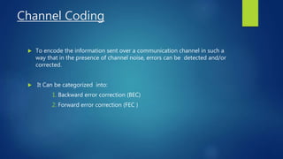 Channel Coding
 To encode the information sent over a communication channel in such a
way that in the presence of channel noise, errors can be detected and/or
corrected.
 It Can be categorized into:
1. Backward error correction (BEC)
2. Forward error correction (FEC )
 