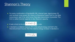 Shannon’s Theory
 For every combination of bandwidth (W), channel type, signal power (S)
and received noise power (N), there is a theoretical upper limit on the data
transmission rate R, for which error-free data transmission is possible. This
limit is called channel capacity or also Shannon capacity.
 It sets a limit to the energy efficiency of a code.
 A decibel is a relative measure. If E is the actual energy and Eref is the
theoretical lower bound, then the relative energy increase in decibels is
 