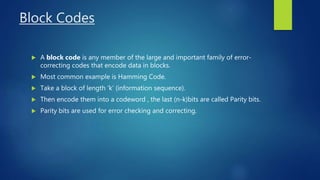 Block Codes
 A block code is any member of the large and important family of error-
correcting codes that encode data in blocks.
 Most common example is Hamming Code.
 Take a block of length ‘k’ (information sequence).
 Then encode them into a codeword , the last (n-k)bits are called Parity bits.
 Parity bits are used for error checking and correcting.
 