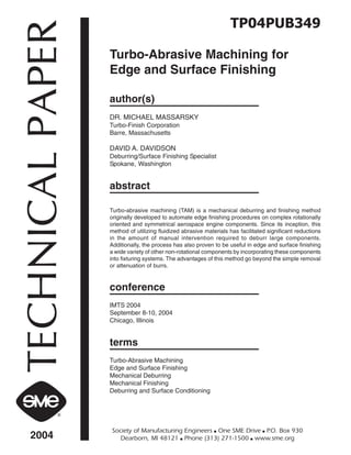 TECHNICALPAPER
2004
Society of Manufacturing Engineers ■ One SME Drive ■ P.O. Box 930
Dearborn, MI 48121 ■ Phone (313) 271-1500 ■ www.sme.org
TP04PUB349
Turbo-Abrasive Machining for
Edge and Surface Finishing
author(s)
DR. MICHAEL MASSARSKY
Turbo-Finish Corporation
Barre, Massachusetts
DAVID A. DAVIDSON
Deburring/Surface Finishing Specialist
Spokane, Washington
abstract
Turbo-abrasive machining (TAM) is a mechanical deburring and finishing method
originally developed to automate edge finishing procedures on complex rotationally
oriented and symmetrical aerospace engine components. Since its inception, this
method of utilizing fluidized abrasive materials has facilitated significant reductions
in the amount of manual intervention required to deburr large components.
Additionally, the process has also proven to be useful in edge and surface finishing
a wide variety of other non-rotational components by incorporating these components
into fixturing systems. The advantages of this method go beyond the simple removal
or attenuation of burrs.
conference
IMTS 2004
September 8-10, 2004
Chicago, Illinois
terms
Turbo-Abrasive Machining
Edge and Surface Finishing
Mechanical Deburring
Mechanical Finishing
Deburring and Surface Conditioning
 