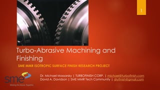 Turbo-Abrasive Machining and
Finishing
SME MMR ISOTROPIC SURFACE FINISH RESEARCH PROJECT
Dr. Michael Massarsky | TURBOFINISH CORP. | michael@turbofinish.com
David A. Davidson | SME MMR Tech Community | dryfinish@gmail.com
1
 