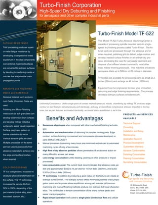 This Model TF-522 Turbo-Abrasive Machining Center is
capable of processing spindle mounted parts in a high-
speed dry finishing process called Turbo-Finish. The fix-
tured parts are processed through fine abrasive and or
when required, polishing grits to deburr, edge-contour and
develop needed surface finishes in an entirely dry pro-
cess, eliminating the need for wet waste treatment and
disposal of an effluent stream common to most other
mass media finishing processes. This machine processes
aerospace disks up to 500mm or 20 inches in diameter.
TF Models are available for processing parts as small as 2
inches (50mm) and as large as 48 inches (1200mm)
Equipment can be engineered to meet your production
deburring and edge finishing requirements. The process
develops isotropic surfaces simultaneously
TAM processing produces superi-
or metal fatigue resistance by
developing a compressive stress
equilibrium in the disk components
Conventional machined surfaces
are converted to isotropic surfaces
by blending in machining marks or
notches that are potential crack
propagation points
Abrasive Material such as Alumi-
num Oxide, Zirconium Oxide are
used.
Polishing and Micro-Finishing
media such as soft granulates can
develop lower micro-inch surfaces
and develop refined reflective
surfaces to assist visual inspection
Surface roughness pattern or
texture orientation to vector
Various abrasive grits are used
Multiple processes on the same
part can used successively finer
abrasive materials to achieve very
fine edge and surface finishes
when required
COLD PROCESSING
TF is a cold process, it causes no
structural phase transformation on
the surface. The TF technology
increases the service life from
30% to 100%, depending of the
part material (nickel alloy, stain-
less steel, titanium, etc.)
• Numerous advantages when compared with other mechanical finishing technolo-
gies
• Automation and mechanization of deburring for complex rotating parts. Edge
contour, surface-finishing improvement and compressive stresses developed on
parts SIMULTANEOUSLY
• Manual processes consuming many hours are minimized andreduced to automated
machining cycles of only a few minutes
• High flow of dry abrasive particles allows penetration of an abrasive action on
many difficult to access part areas
• Low energy consumption (unlike blasting, peening or other pressure or impact
processes)
• Low consumables cost. The current track record indicates that abrasive costs per
disk are approximately $USD 0.15 per disk for 10 inch disks (250mm), and $USD
0.50 for 20 inch disks (500mm)
• TF technology, in addition to producing a good radius on the feature can create an
isotropic surface finish. The isotropic surface effect minimizes potential crack propa-
gation points and improves stress equilibrium among part features. All common
machining and manual finishing methods produce non isotropic but linear character-
istics. This contributes to tension concentration of the sharp surface peaks and
easier crack propagation
• Rapid simple operation well suited to single piece continuous flow and cellular
operations
Uniformity/Consistency: Unlike single point of contact methods (manual, robotic, chamfering by milling) TF produces edge
contour on part features simultaneously and identically. Not only are beneficial compressive stresses imparted to the fea-
tures, but as part features are treated identically, an overall stress equilibrium is set in the
 