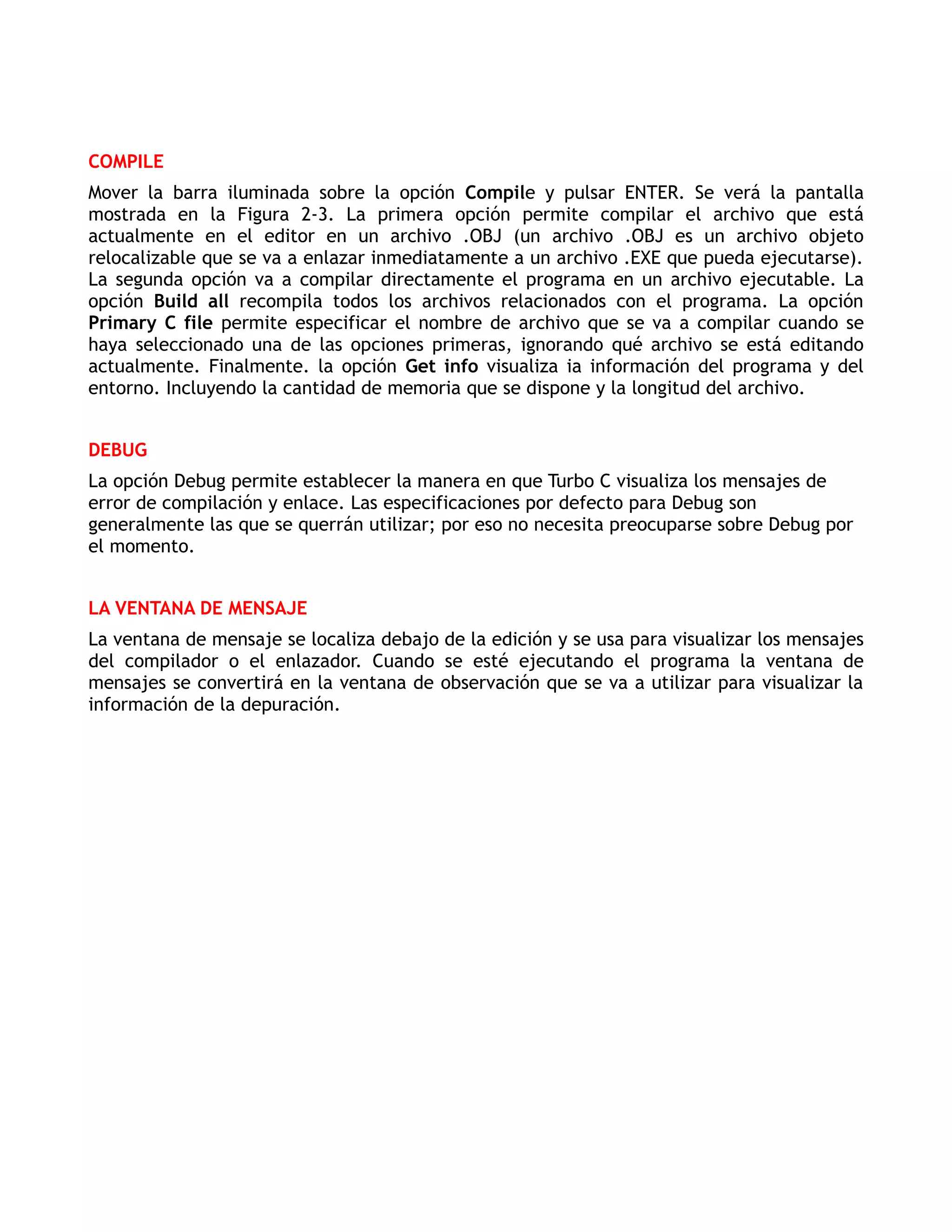 COMPILE
Mover la barra iluminada sobre la opción Compile y pulsar ENTER. Se verá la pantalla
mostrada en la Figura 2-3. La primera opción permite compilar el archivo que está
actualmente en el editor en un archivo .OBJ (un archivo .OBJ es un archivo objeto
relocalizable que se va a enlazar inmediatamente a un archivo .EXE que pueda ejecutarse).
La segunda opción va a compilar directamente el programa en un archivo ejecutable. La
opción Build all recompila todos los archivos relacionados con el programa. La opción
Primary C file permite especificar el nombre de archivo que se va a compilar cuando se
haya seleccionado una de las opciones primeras, ignorando qué archivo se está editando
actualmente. Finalmente. la opción Get info visualiza ia información del programa y del
entorno. Incluyendo la cantidad de memoria que se dispone y la longitud del archivo.


DEBUG
La opción Debug permite establecer la manera en que Turbo C visualiza los mensajes de
error de compilación y enlace. Las especificaciones por defecto para Debug son
generalmente las que se querrán utilizar; por eso no necesita preocuparse sobre Debug por
el momento.


LA VENTANA DE MENSAJE
La ventana de mensaje se localiza debajo de la edición y se usa para visualizar los mensajes
del compilador o el enlazador. Cuando se esté ejecutando el programa la ventana de
mensajes se convertirá en la ventana de observación que se va a utilizar para visualizar la
información de la depuración.
 