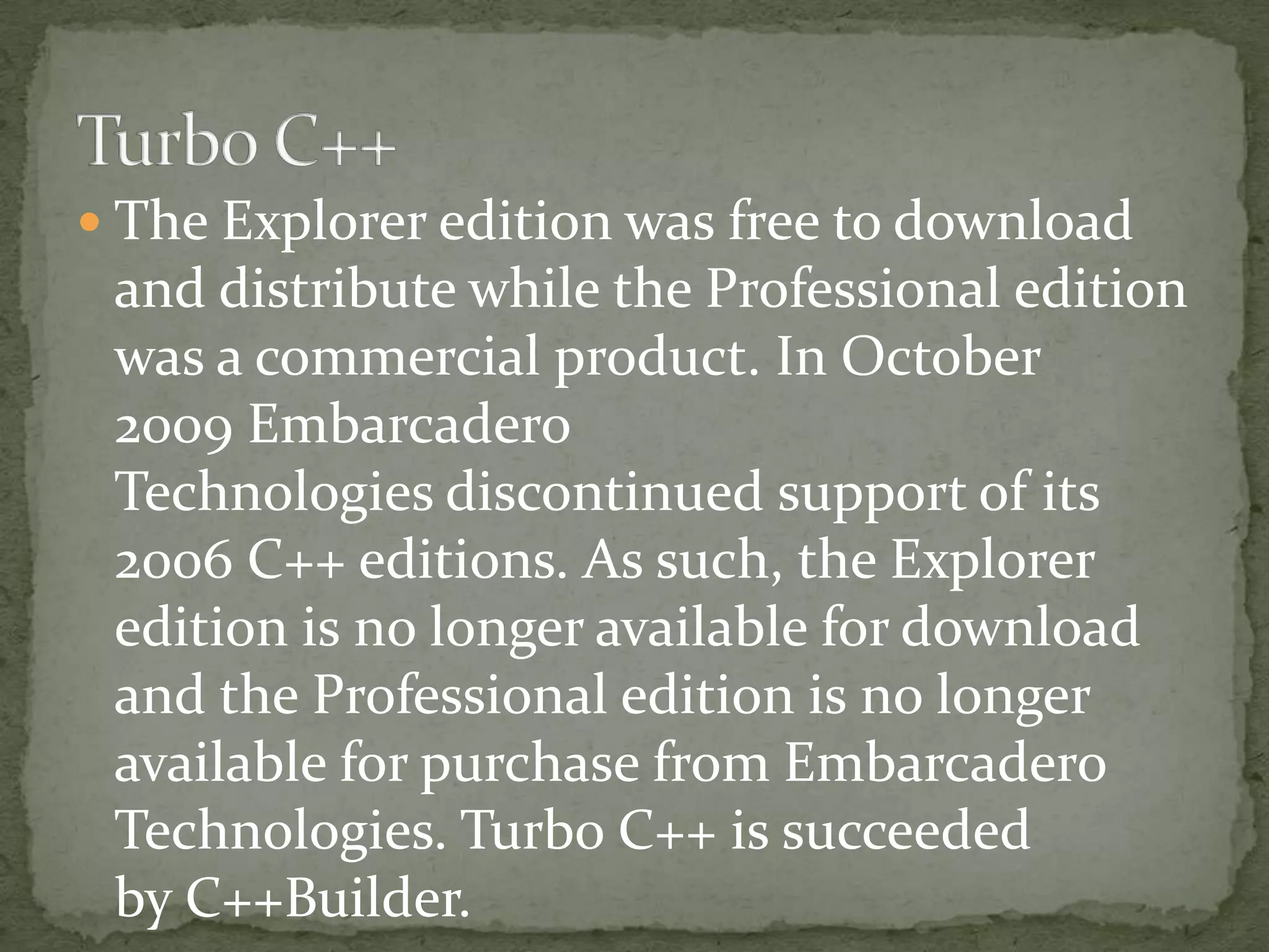  The Explorer edition was free to download
 and distribute while the Professional edition
 was a commercial product. In October
 2009 Embarcadero
 Technologies discontinued support of its
 2006 C++ editions. As such, the Explorer
 edition is no longer available for download
 and the Professional edition is no longer
 available for purchase from Embarcadero
 Technologies. Turbo C++ is succeeded
 by C++Builder.
 