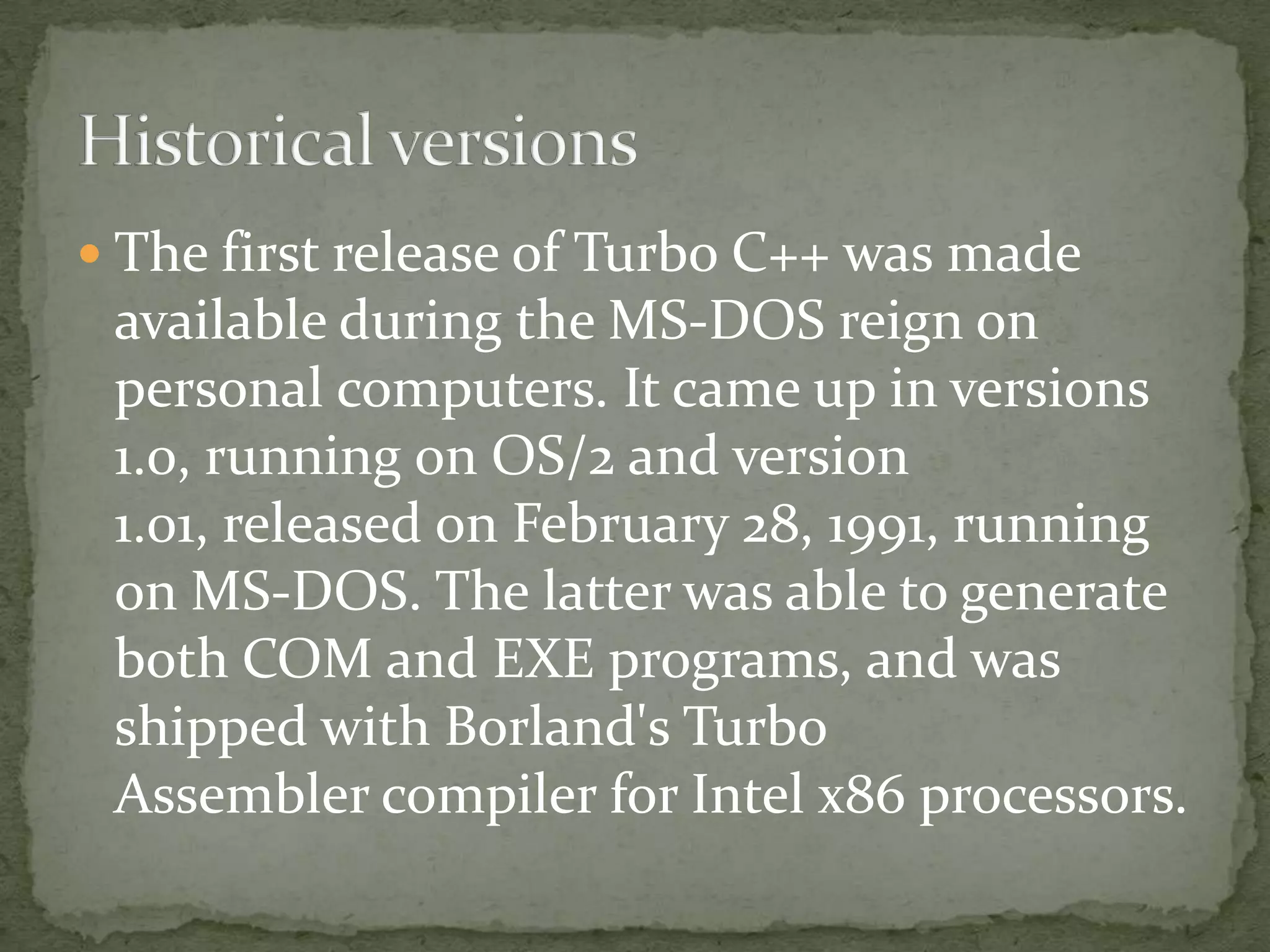  The first release of Turbo C++ was made
 available during the MS-DOS reign on
 personal computers. It came up in versions
 1.0, running on OS/2 and version
 1.01, released on February 28, 1991, running
 on MS-DOS. The latter was able to generate
 both COM and EXE programs, and was
 shipped with Borland's Turbo
 Assembler compiler for Intel x86 processors.
 