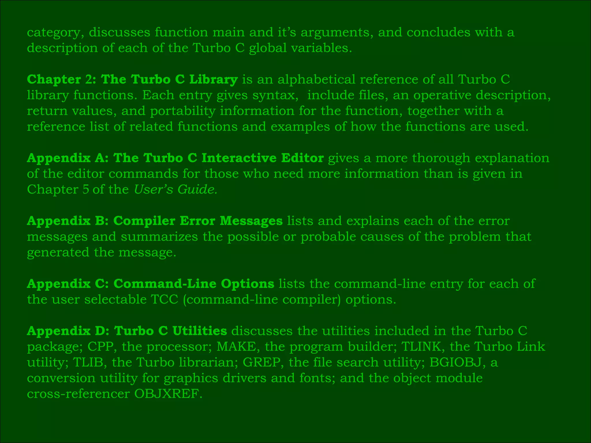 category, discusses function main and it’s arguments, and concludes with a  description of each of the Turbo C global variables. Chapter  2 : The Turbo C Library  is an alphabetical reference of all Turbo C  library functions. Each entry gives syntax,  include files, an operative description, return values, and portability information for the function, together with a  reference list of related functions and examples of how the functions are used. Appendix A: The Turbo C Interactive Editor  gives a more thorough explanation  of the editor commands for those who need more information than is given in  Chapter  5  of the  User’s Guide. Appendix B: Compiler Error Messages  lists and explains each of the error  messages and summarizes the possible or probable causes of the problem that  generated the message. Appendix C: Command-Line Options  lists the command-line entry for each of  the user selectable TCC (command-line compiler) options. Appendix D: Turbo C Utilities  discusses the utilities included in the Turbo C  package; CPP, the processor; MAKE, the program builder; TLINK, the Turbo Link  utility; TLIB, the Turbo librarian; GREP, the file search utility; BGIOBJ, a  conversion utility for graphics drivers and fonts; and the object module  cross-referencer OBJXREF. 
