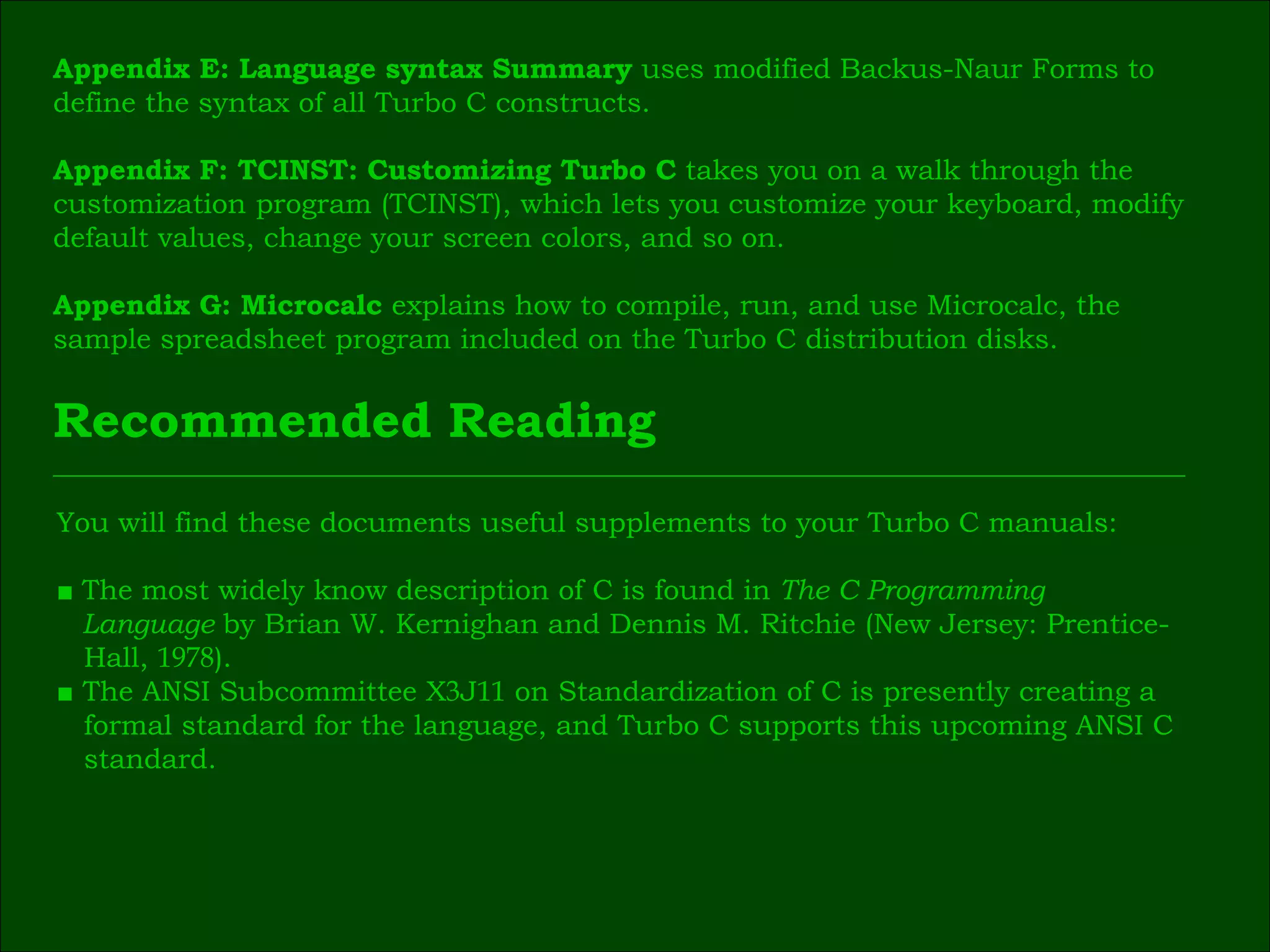 Appendix E: Language syntax Summary  uses modified Backus-Naur Forms to  define the syntax of all Turbo C constructs. Appendix F: TCINST: Customizing Turbo C  takes you on a walk through the  customization   program (TCINST), which lets you customize your keyboard, modify  default values, change your screen colors, and so on. Appendix G: Microcalc  explains how to compile, run, and use Microcalc, the  sample spreadsheet program included on the Turbo C distribution disks. Recommended Reading You will find these documents useful supplements to your Turbo C manuals: ■   The most widely know description of C is found in  The C Programming  Language  by Brian W. Kernighan and Dennis M. Ritchie (New Jersey: Prentice- Hall,  1978 ). ■  The ANSI Subcommittee X 3 J 11  on Standardization of C is presently creating a  formal standard for the language, and Turbo C supports this upcoming ANSI C  standard. 