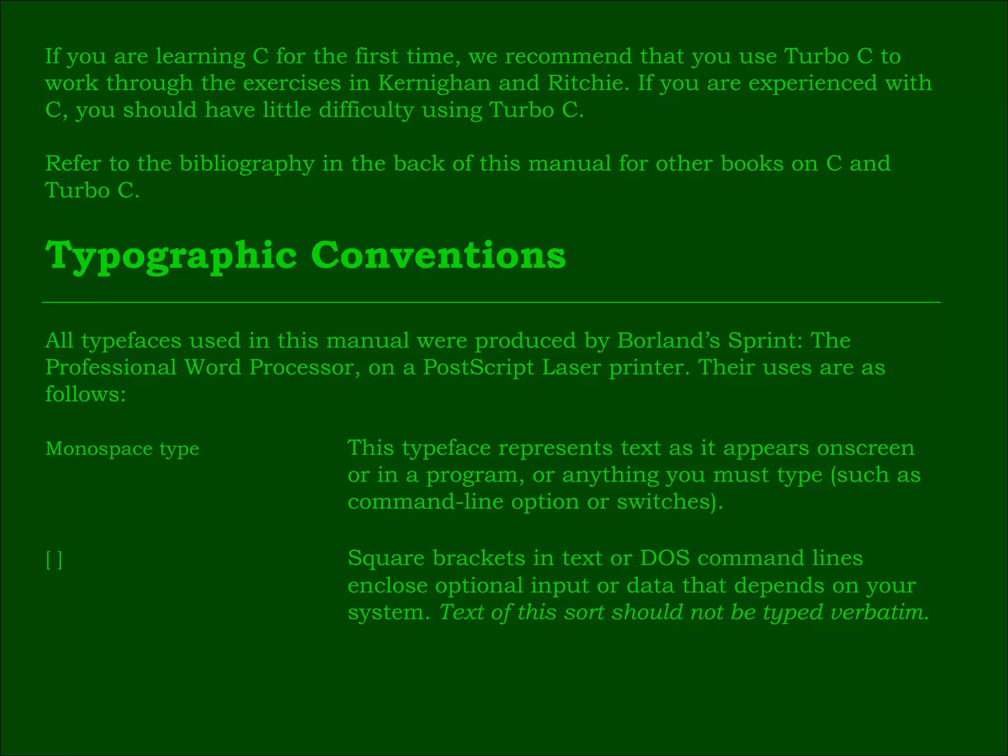 If you are learning C for the first time, we recommend that you use Turbo C to  work through the exercises in Kernighan and Ritchie. If you are experienced with  C, you should have little difficulty using Turbo C. Refer to the bibliography in the back of this manual for other books on C and  Turbo C. Typographic Conventions All typefaces used in this manual were produced by Borland’s Sprint: The  Professional Word Processor, on a PostScript Laser printer. Their uses are as  follows: Monospace type This typeface represents text as it appears onscreen  or in a program, or anything you must type (such as  command-line option or switches). [ ] Square brackets in text or DOS command lines  enclose optional input or data that depends on your  system.  Text of this sort should not be typed verbatim. 