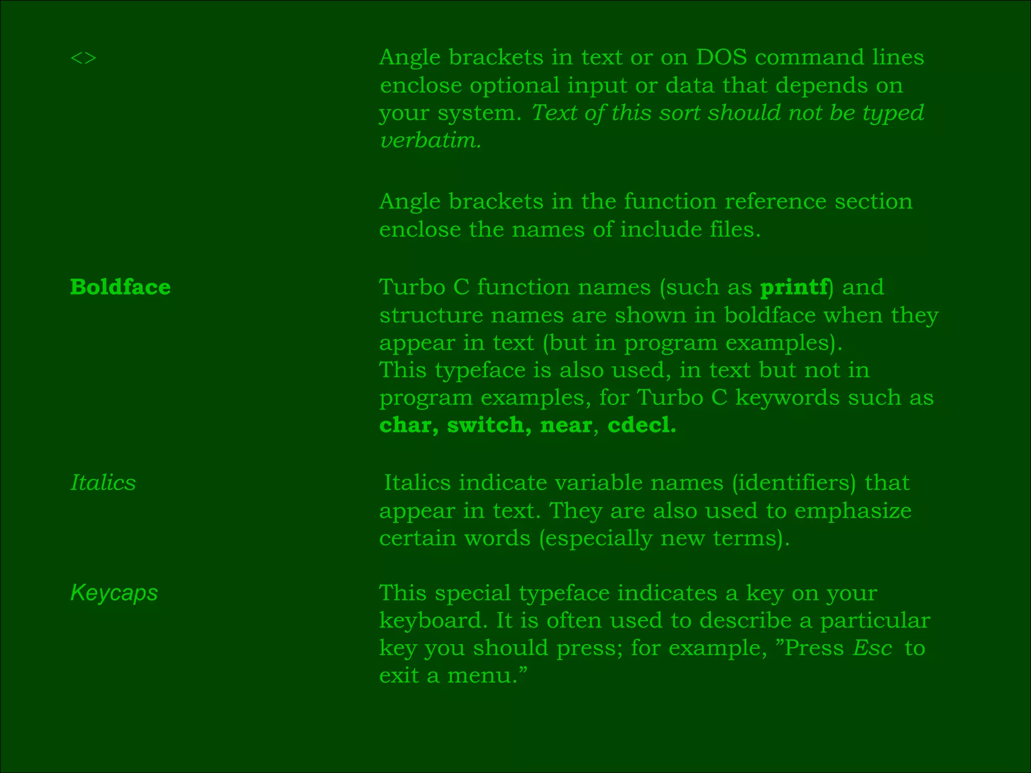 <> Angle brackets in text or on DOS command lines  enclose optional input or data that depends on  your system.  Text of this sort should not be typed  verbatim. Angle brackets in the function reference section  enclose the names of include files. Boldface Turbo C function names (such as  printf ) and  structure names are shown in boldface when they  appear in text (but in program examples).  This typeface is also used, in text but not in  program examples, for Turbo C keywords such as  char, switch, near ,  cdecl. Italics   Italics indicate variable names (identifiers) that  appear in text. They are also used to emphasize  certain words (especially new terms). Keycaps This special typeface indicates a key on your  keyboard. It is often used to describe a particular  key you should press; for example, ”Press  Esc  to  exit a menu.” 