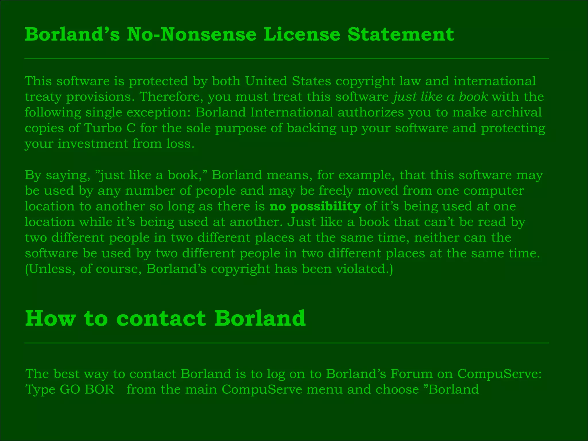 This software is protected by both United States copyright law and international  treaty provisions. Therefore, you must treat this software  just like a book  with the  following single exception: Borland International authorizes you to make archival  copies of Turbo C for the sole purpose of backing up your software and protecting  your investment from loss. By saying, ”just like a book,” Borland means, for example, that this software may  be used by any number of people and may be freely moved from one computer  location to another so long as there is  no possibility  of it’s being used at one  location while it’s being used at another. Just like a book that can’t be read by  two different people in two different places at the same time, neither can the  software be used by two different people in two different places at the same time.  (Unless, of course, Borland’s copyright has been violated.) Borland’s No-Nonsense License Statement How to contact Borland The best way to contact Borland is to log on to Borland’s Forum on CompuServe:  Type GO BOR  from the main CompuServe menu and choose ”Borland  