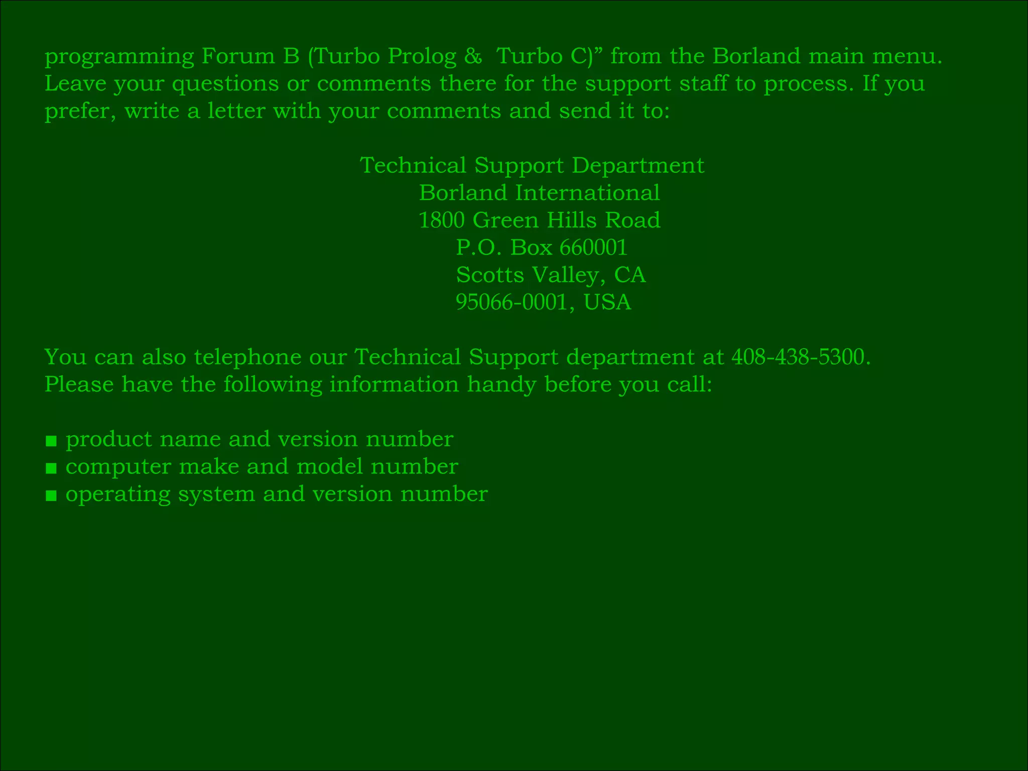 programming Forum B (Turbo Prolog &  Turbo C)” from the Borland main menu. Leave your questions or comments there for the support staff to process. If you  prefer, write a letter with your comments and send it to:   Technical Support Department   Borland International   1800  Green Hills Road   P.O. Box  660001   Scotts Valley, CA   95066 - 0001 , USA You can also telephone our Technical Support department at  408 - 438 - 5300 .  Please have the following information handy before you call: ■  product name and version number ■  computer make and model number ■  operating system and version number 