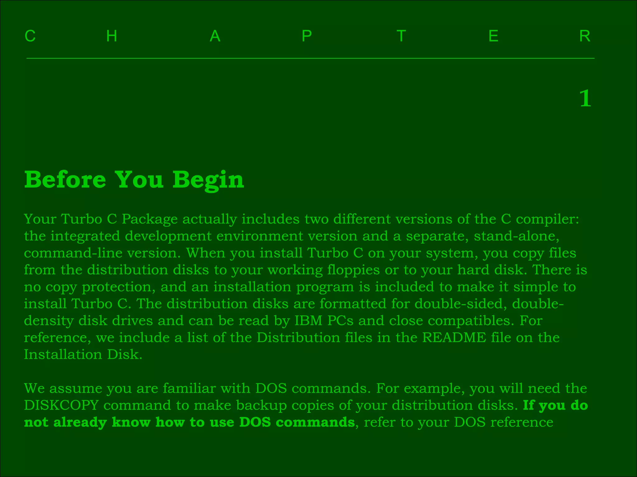 C    H    A    P    T    E  R  1 Before You Begin Your Turbo C Package actually includes two different versions of the C compiler:  the integrated development environment version and a separate, stand-alone,  command-line version. When you install Turbo C on your system, you copy files  from the distribution disks to your working floppies or to your hard disk. There is  no copy protection, and an installation program is included to make it simple to  install Turbo C. The distribution disks are formatted for double-sided, double- density disk drives and can be read by IBM PCs and close compatibles. For  reference, we include a list of the Distribution files in the README file on the  Installation Disk. We assume you are familiar with DOS commands. For example, you will need the  DISKCOPY command to make backup copies of your distribution disks.  If you do  not already know how to use DOS commands , refer to your DOS reference 