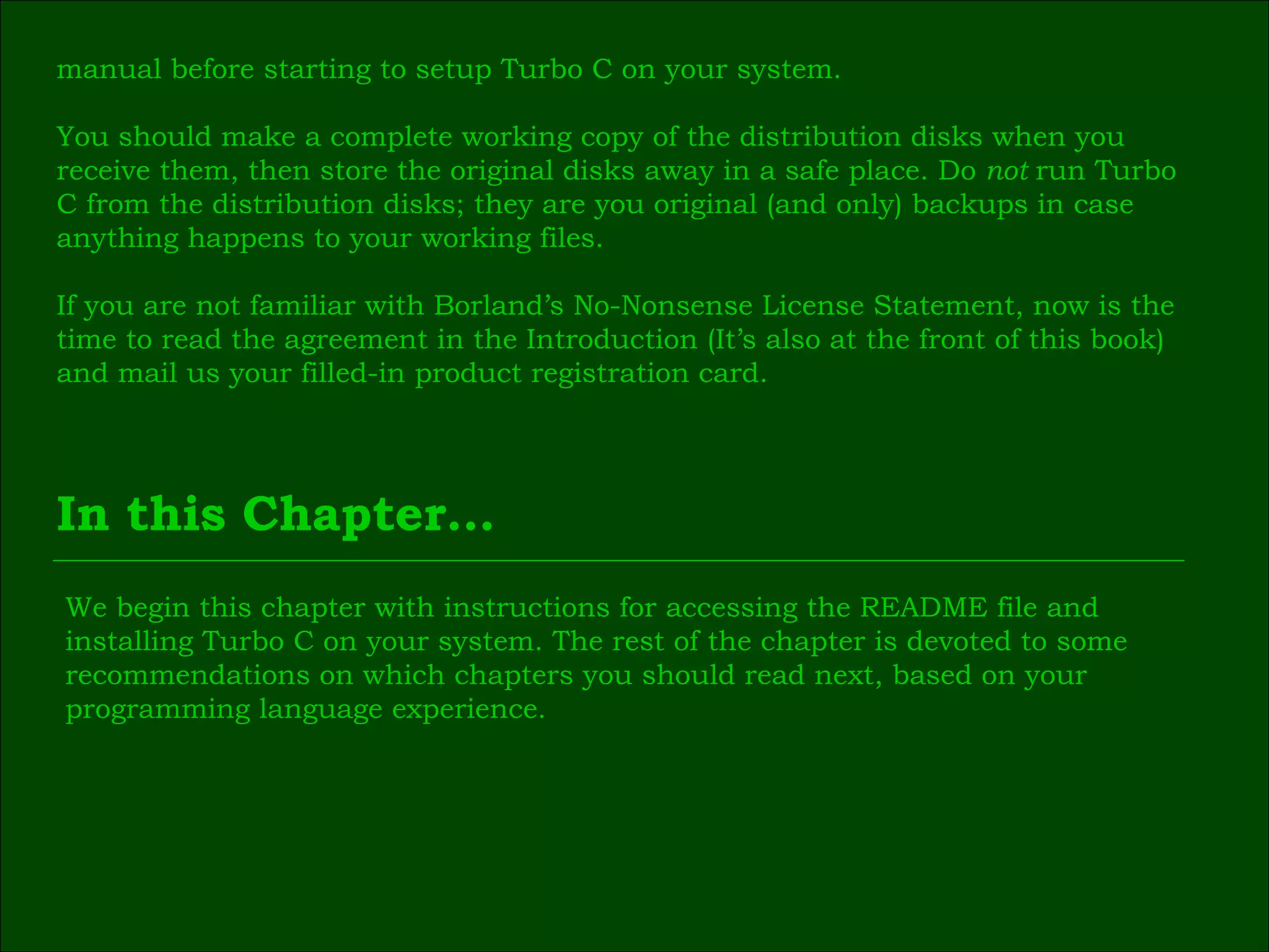manual before starting to setup Turbo C on your system. You should make a complete working copy of the distribution disks when you  receive them, then store the original disks away in a safe place. Do  not  run Turbo  C from the distribution disks; they are you original (and only) backups in case  anything happens to your working files. If you are not familiar with Borland’s No-Nonsense License Statement, now is the  time to read the agreement in the Introduction (It’s also at the front of this book)  and mail us your filled-in product registration card. In this Chapter… We begin this chapter with instructions for accessing the README file and  installing Turbo C on your system. The rest of the chapter is devoted to some  recommendations on which chapters you should read next, based on your  programming language experience. 