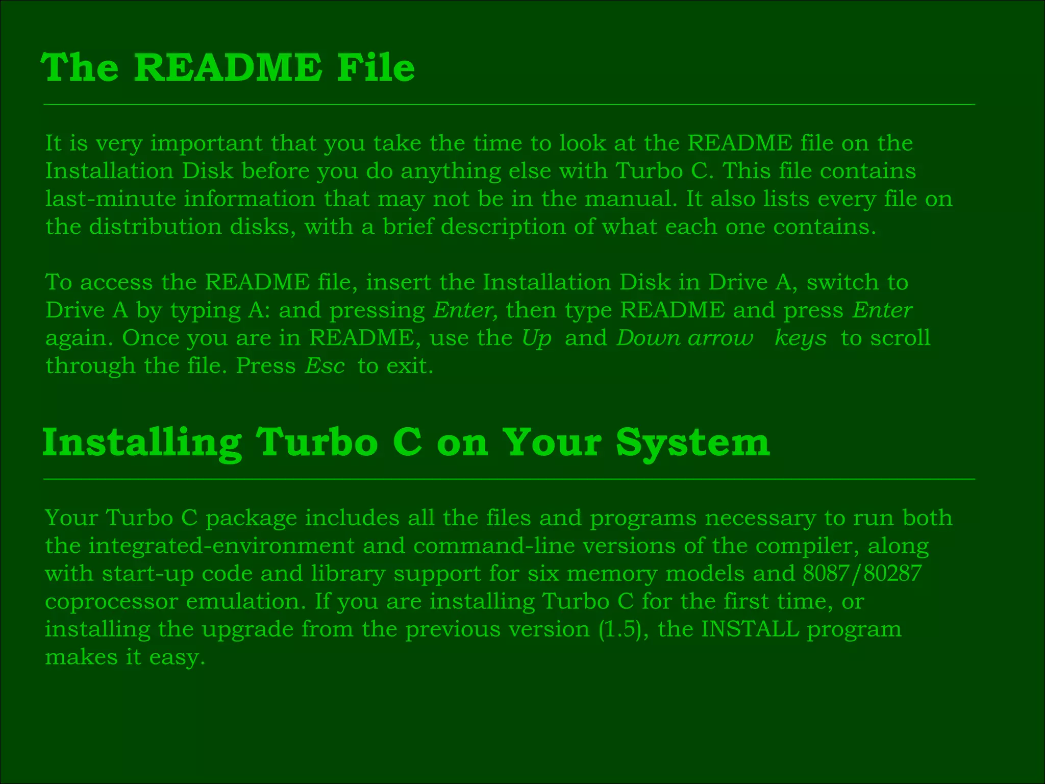 The README File It is very important that you take the time to look at the README file on the  Installation Disk before you do anything else with Turbo C. This file contains  last-minute information that may not be in the manual. It also lists every file on  the distribution disks, with a brief description of what each one contains. To access the README file, insert the Installation Disk in Drive A, switch to  Drive A by typing A: and pressing  Enter,  then type README and press  Enter   again. Once you are in README, use the  Up  and  Down arrow  keys  to scroll  through the file. Press  Esc  to exit. Installing Turbo C on Your System Your Turbo C package includes all the files and programs necessary to run both  the integrated-environment and command-line versions of the compiler, along  with start-up code and library support for six memory models and  8087 / 80287   coprocessor emulation. If you are installing Turbo C for the first time, or  installing the upgrade from the previous version ( 1 . 5 ), the INSTALL program  makes it easy. 