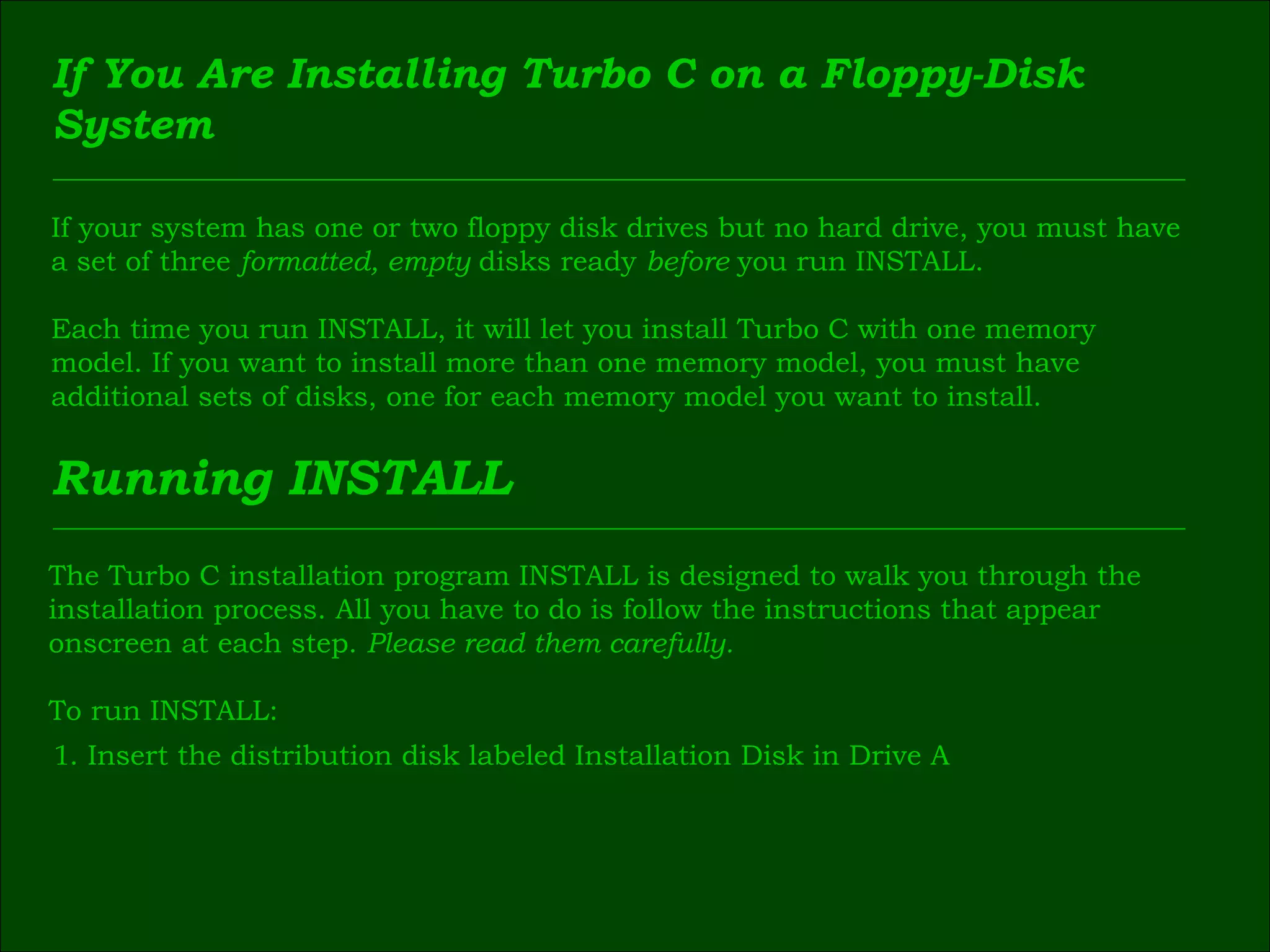 If You Are Installing Turbo C on a Floppy-Disk  System If your system has one or two floppy disk drives but no hard drive, you must have  a set of three  formatted, empty  disks ready  before  you run INSTALL. Each time you run INSTALL, it will let you install Turbo C with one memory  model. If you want to install more than one memory model, you must have  additional sets of disks, one for each memory model you want to install. Running INSTALL The Turbo C installation program INSTALL is designed to walk you through the  installation process. All you have to do is follow the instructions that appear  onscreen at each step.  Please read them carefully. To run INSTALL: 1 . Insert the distribution disk labeled Installation Disk in Drive A 