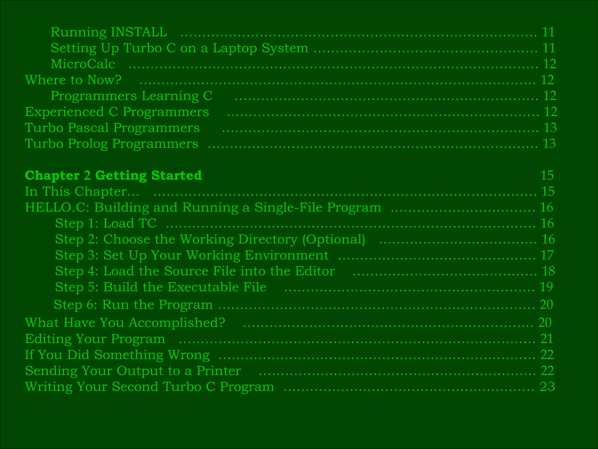Running INSTALL  ………………………………………………………………………  11 Setting Up Turbo C on a Laptop System ……………………………………………  11 MicroCalc  …………………………………………………………………………………  12 Where to Now?  ………………………………………………………………………………  12 Programmers Learning C  ……………………………………………………………  12 Experienced C Programmers  ..……………………………………………………………  12 Turbo Pascal Programmers  ………………………………………………………………  13 Turbo Prolog Programmers  …………………………………………………………………  13 Chapter  2  Getting Started     15 In This Chapter…  ……………………………………………………………………………  15 HELLO.C: Building and Running a Single-File Program  ……………………………  16 Step  1 : Load TC  …………………………………………………………………………  16 Step  2 : Choose the Working Directory (Optional)  ………………………………  16 Step  3 : Set Up Your Working Environment  ………………………………………  17 Step  4 : Load the Source File into the Editor  ……………………………………  18 Step  5 : Build the Executable File  …………………………………………………  19 Step  6 : Run the Program ………………………………………………………………  20 What Have You Accomplished?  …………………………………………………………  20   Editing Your Program  ………………………………………………………………………  21 If You Did Something Wrong  ………………………………………………………………  22 Sending Your Output to a Printer  ………………………………………………………  22 Writing Your Second Turbo C Program  ………………………………………………… 23 