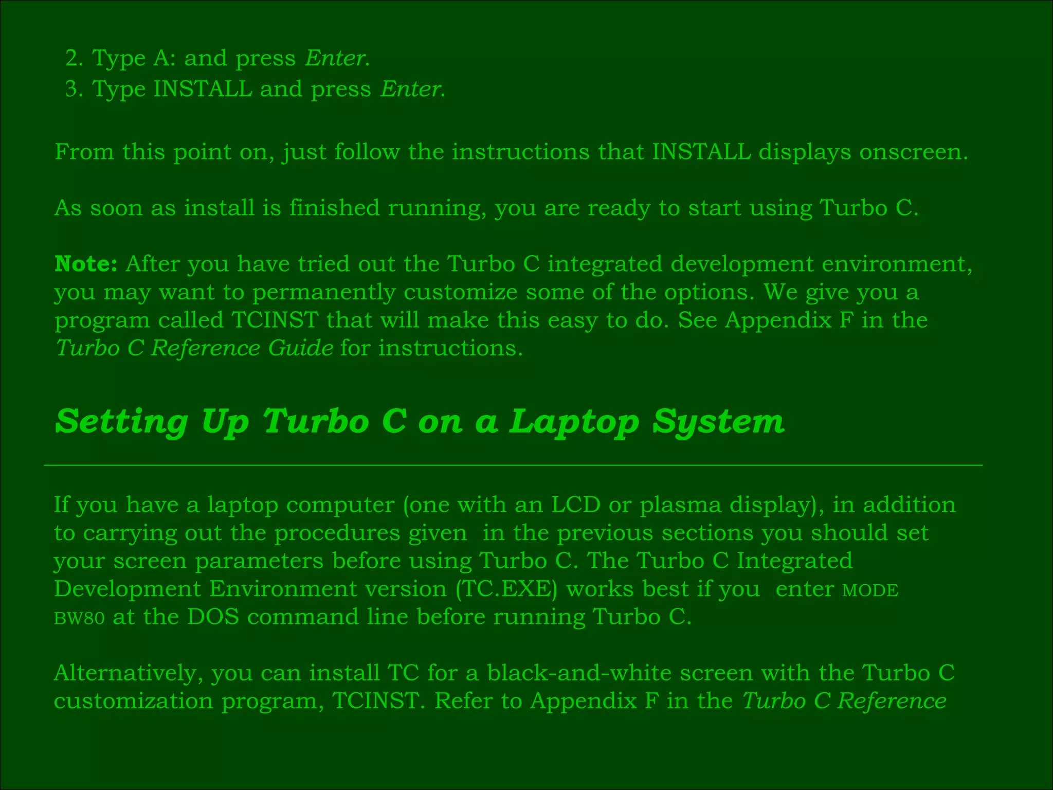 2 . Type A: and press  Enter . 3 . Type INSTALL and press  Enter .   From this point on, just follow the instructions that INSTALL displays onscreen. As soon as install is finished running, you are ready to start using Turbo C. Note:  After you have tried out the Turbo C integrated development environment,  you may want to permanently customize some of the options. We give you a  program called TCINST that will make this easy to do. See Appendix F in the  Turbo C Reference Guide  for instructions. Setting Up Turbo C on a Laptop System If you have a laptop computer (one with an LCD or plasma display), in addition  to carrying out the procedures given  in the previous sections you should set  your screen parameters before using Turbo C. The Turbo C Integrated  Development Environment version (TC.EXE) works best if you  enter  MODE  BW80  at the DOS command line before running Turbo C. Alternatively, you can install TC for a black-and-white screen with the Turbo C  customization program, TCINST. Refer to Appendix F in the  Turbo C Reference  