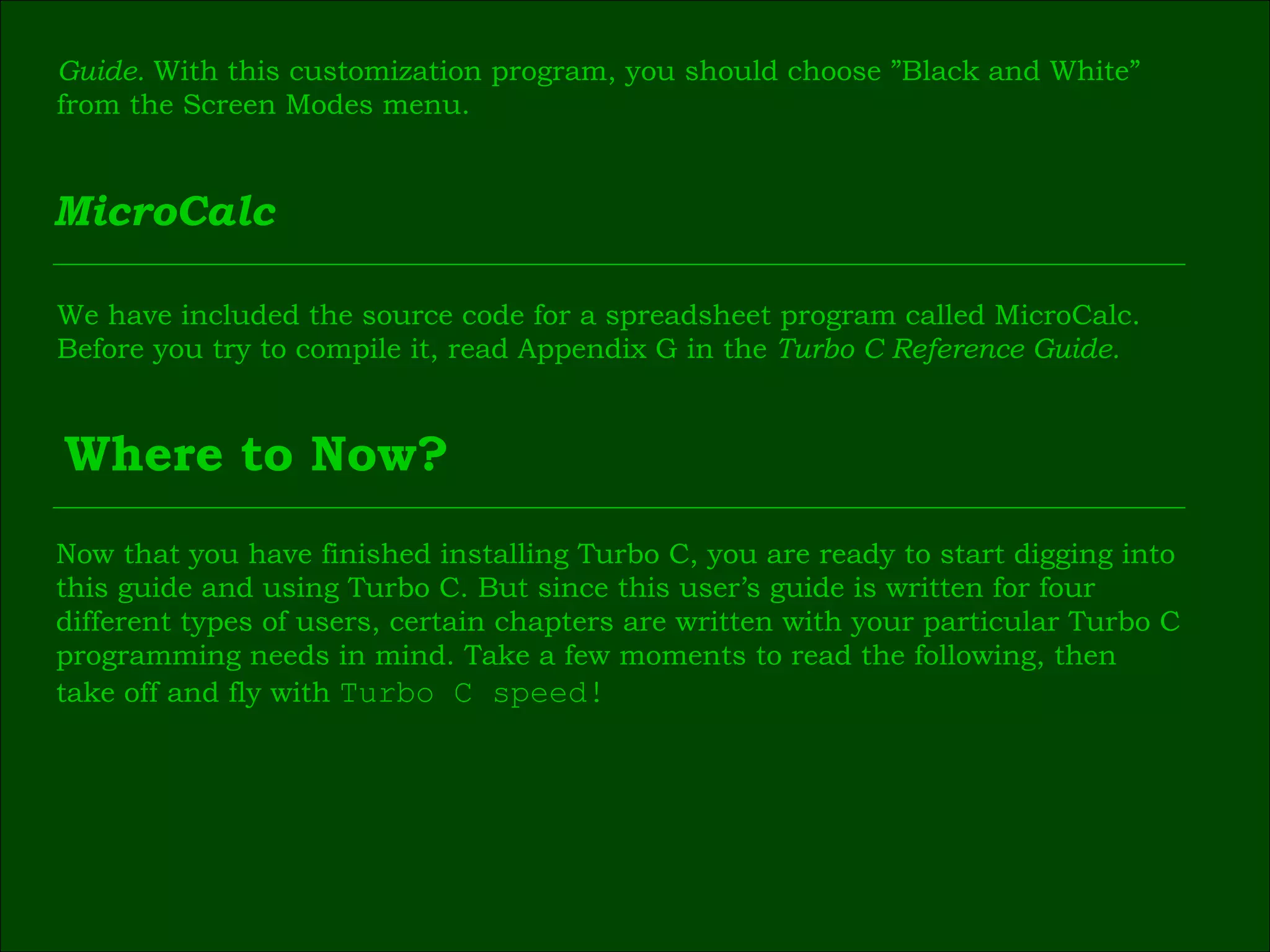 Guide.  With this customization program, you should choose ”Black and White”  from the Screen Modes menu. MicroCalc We have included the source code for a spreadsheet program called MicroCalc.  Before you try to compile it, read Appendix G in the  Turbo C Reference Guide. Where to Now? Now that you have finished installing Turbo C, you are ready to start digging into  this guide and using Turbo C. But since this user’s guide is written for four  different types of users, certain chapters are written with your particular Turbo C  programming needs in mind. Take a few moments to read the following, then  take off and fly with  Turbo C speed! 
