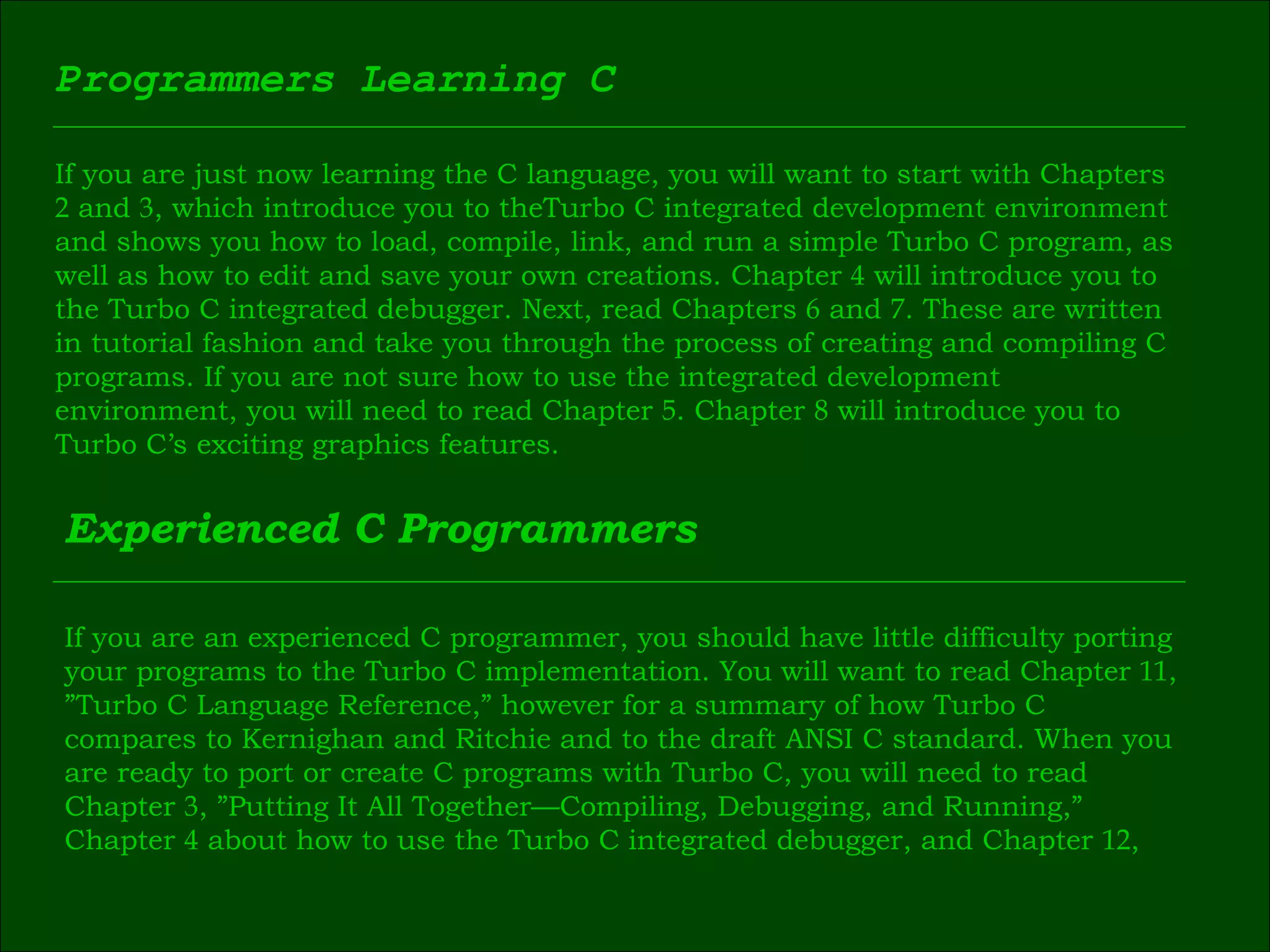 Programmers Learning C If you are just now learning the C language, you will want to start with Chapters  2  and  3 , which introduce you to theTurbo C integrated development environment  and shows you how to load, compile, link, and run a simple Turbo C program, as  well as how to edit and save your own creations. Chapter  4  will introduce you to  the Turbo C integrated debugger. Next, read Chapters  6  and  7 . These are written  in tutorial fashion and take you through the process of creating and compiling C  programs. If you are not sure how to use the integrated development  environment, you will need to read Chapter  5 . Chapter  8  will introduce you to  Turbo C’s exciting graphics features. Experienced C Programmers If you are an experienced C programmer, you should have little difficulty porting  your programs to the Turbo C implementation. You will want to read Chapter  11 ,  ” Turbo C Language Reference,” however for a summary of how Turbo C  compares to Kernighan and Ritchie and to the draft ANSI C standard. When you  are ready to port or create C programs with Turbo C, you will need to read  Chapter  3 , ”Putting It All Together—Compiling, Debugging, and Running,”  Chapter  4  about how to use the Turbo C integrated debugger, and Chapter  12 , 