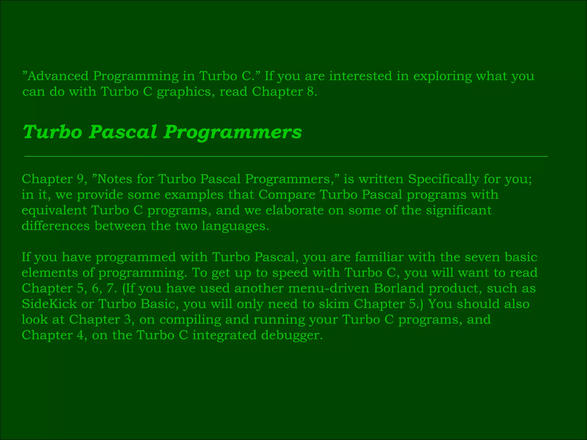 ” Advanced Programming in Turbo C.” If you are interested in exploring what you  can do with Turbo C graphics, read Chapter  8 . Turbo Pascal Programmers Chapter  9 , ”Notes for Turbo Pascal Programmers,” is written Specifically for you;  in it, we provide some examples that Compare Turbo Pascal programs with  equivalent Turbo C programs, and we elaborate on some of the significant  differences between the two languages. If you have programmed with Turbo Pascal, you are familiar with the seven basic  elements of programming. To get up to speed with Turbo C, you will want to read  Chapter  5 ,  6 ,  7 . (If you have used another menu-driven Borland product, such as  SideKick or Turbo Basic, you will only need to skim Chapter  5 .) You should also  look at Chapter  3 , on compiling and running your Turbo C programs, and  Chapter  4 , on the Turbo C integrated debugger. 