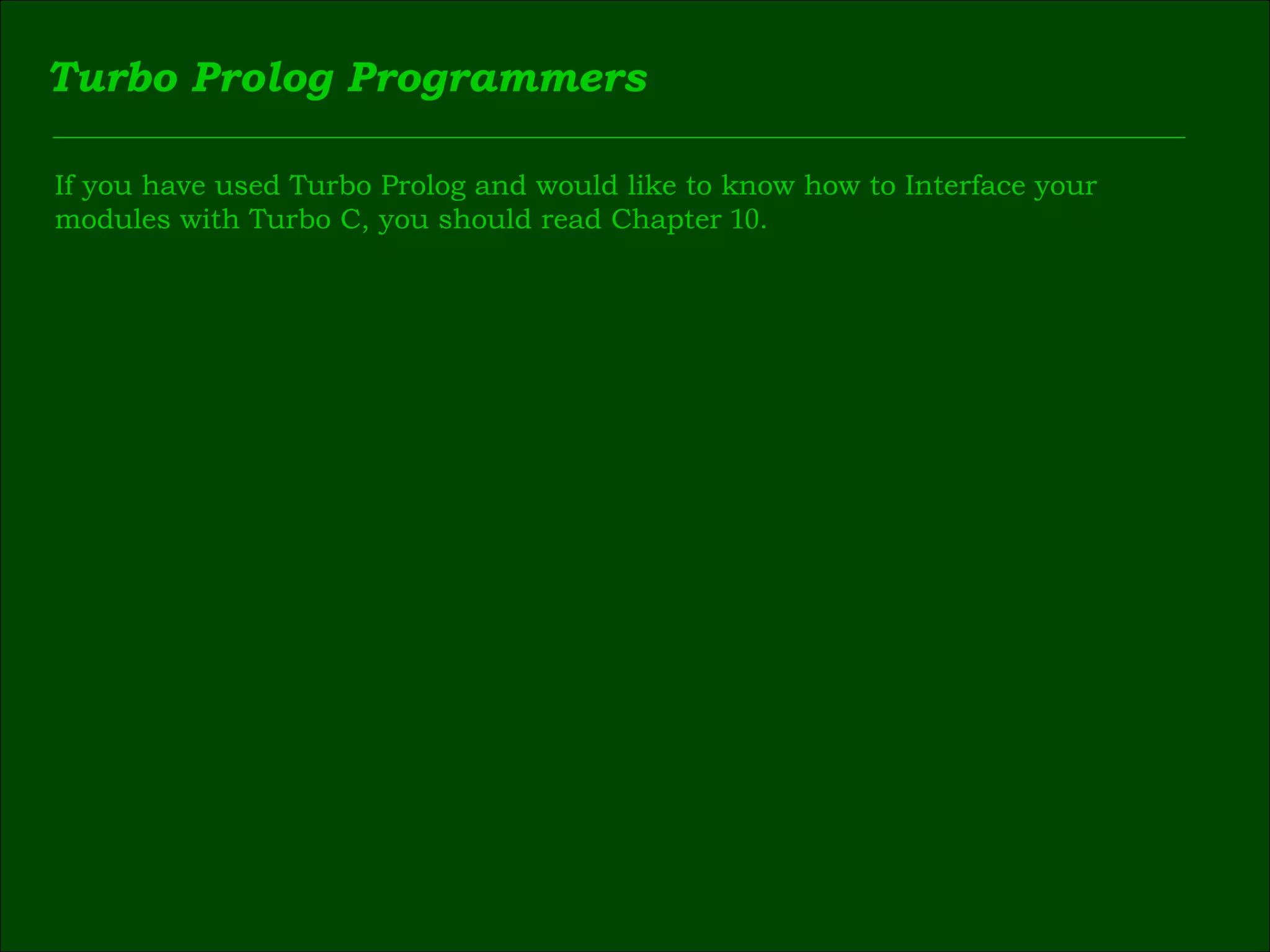 Turbo Prolog Programmers If you have used Turbo Prolog and would like to know how to Interface your  modules with Turbo C, you should read Chapter  10 . 