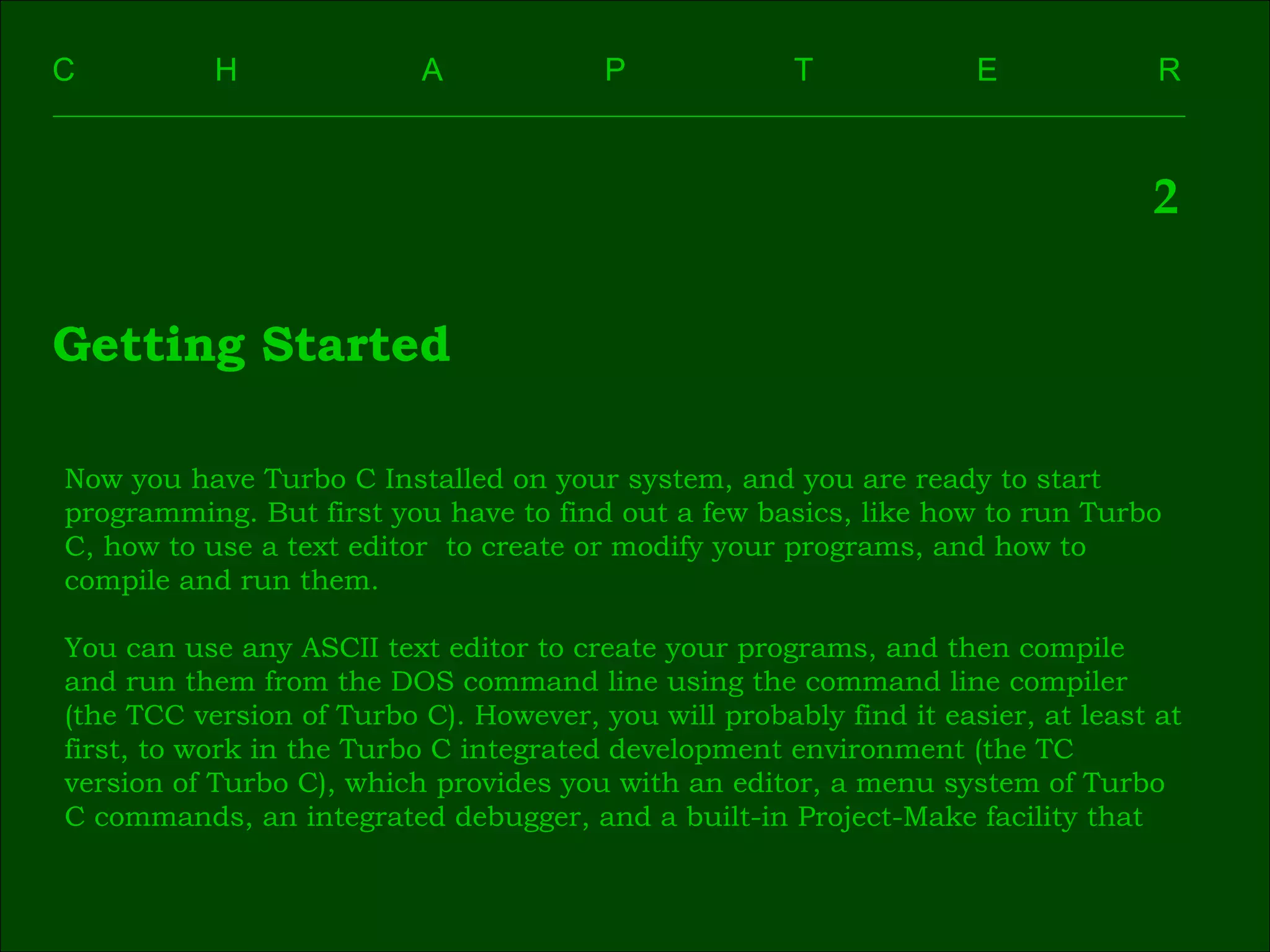C    H    A    P    T    E  R 2 Getting Started Now you have Turbo C Installed on your system, and you are ready to start  programming. But first you have to find out a few basics, like how to run Turbo  C, how to use a text editor  to create or modify your programs, and how to  compile and run them. You can use any ASCII text editor to create your programs, and then compile  and run them from the DOS command line using the command line compiler  (the TCC version of Turbo C). However, you will probably find it easier, at least at  first, to work in the Turbo C integrated development environment (the TC  version of Turbo C), which provides you with an editor, a menu system of Turbo  C commands, an integrated debugger, and a built-in Project-Make facility that  