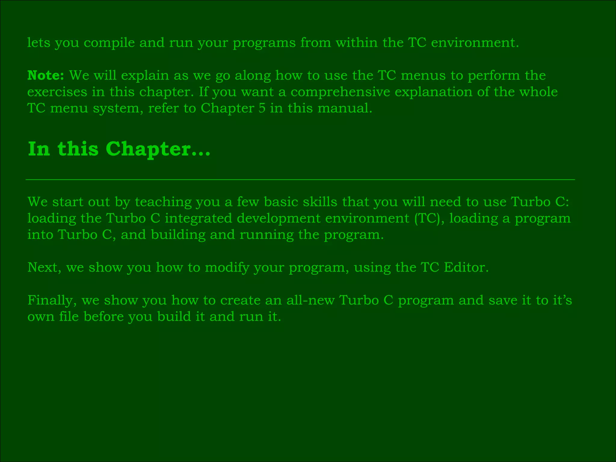 In this Chapter… lets you compile and run your programs from within the TC environment. Note:  We will explain as we go along how to use the TC menus to perform the  exercises in this chapter. If you want a comprehensive explanation of the whole  TC menu system, refer to Chapter  5  in this manual. We start out by teaching you a few basic skills that you will need to use Turbo C: loading the Turbo C integrated development environment (TC), loading a program  into Turbo C, and building and running the program. Next, we show you how to modify your program, using the TC Editor. Finally, we show you how to create an all-new Turbo C program and save it to it’s  own file before you build it and run it. 