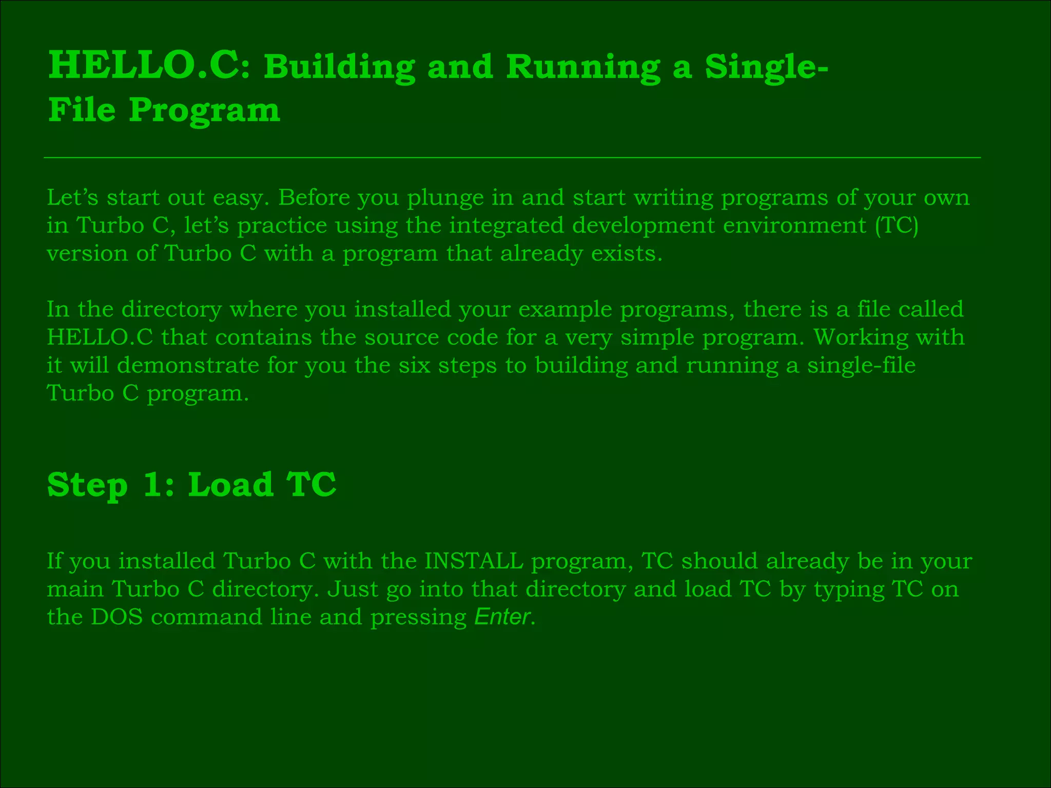 HELLO.C : Building and Running a Single- File Program Let’s start out easy. Before you plunge in and start writing programs of your own  in Turbo C, let’s practice using the integrated development environment (TC)  version of Turbo C with a program that already exists. In the directory where you installed your example programs, there is a file called  HELLO.C that contains the source code for a very simple program. Working with  it will demonstrate for you the six steps to building and running a single-file  Turbo C program. Step 1: Load TC If you installed Turbo C with the INSTALL program, TC should already be in your  main Turbo C directory. Just go into that directory and load TC by typing TC on  the DOS command line and pressing  Enter . 