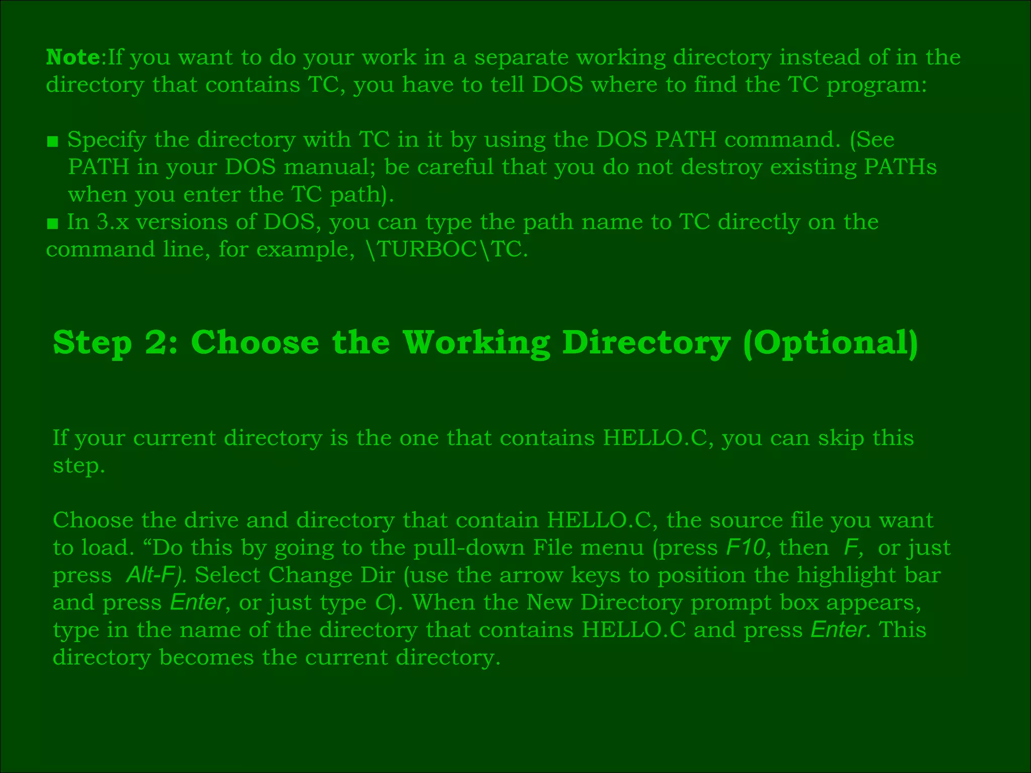 Note :If you want to do your work in a separate working directory instead of in the  directory that contains TC, you have to tell DOS where to find the TC program: ■  Specify the directory with TC in it by using the DOS PATH command. (See  PATH in your DOS manual; be careful that you do not destroy existing PATHs  when you enter the TC path). ■  In  3 .x versions of DOS, you can type the path name to TC directly on the  command line, for example, \TURBOC\TC. Step 2: Choose the Working Directory (Optional) If your current directory is the one that contains HELLO.C, you can skip this  step. Choose the drive and directory that contain HELLO.C, the source file you want  to load. “Do this by going to the pull-down File menu (press  F10 ,  then   F ,  or just  press   Alt-F ).  Select Change Dir (use the arrow keys to position the highlight bar  and press  Enter , or just type  C ). When the New Directory prompt box appears,  type in the name of the directory that contains HELLO.C and press   Enter .  This  directory becomes the current directory. 