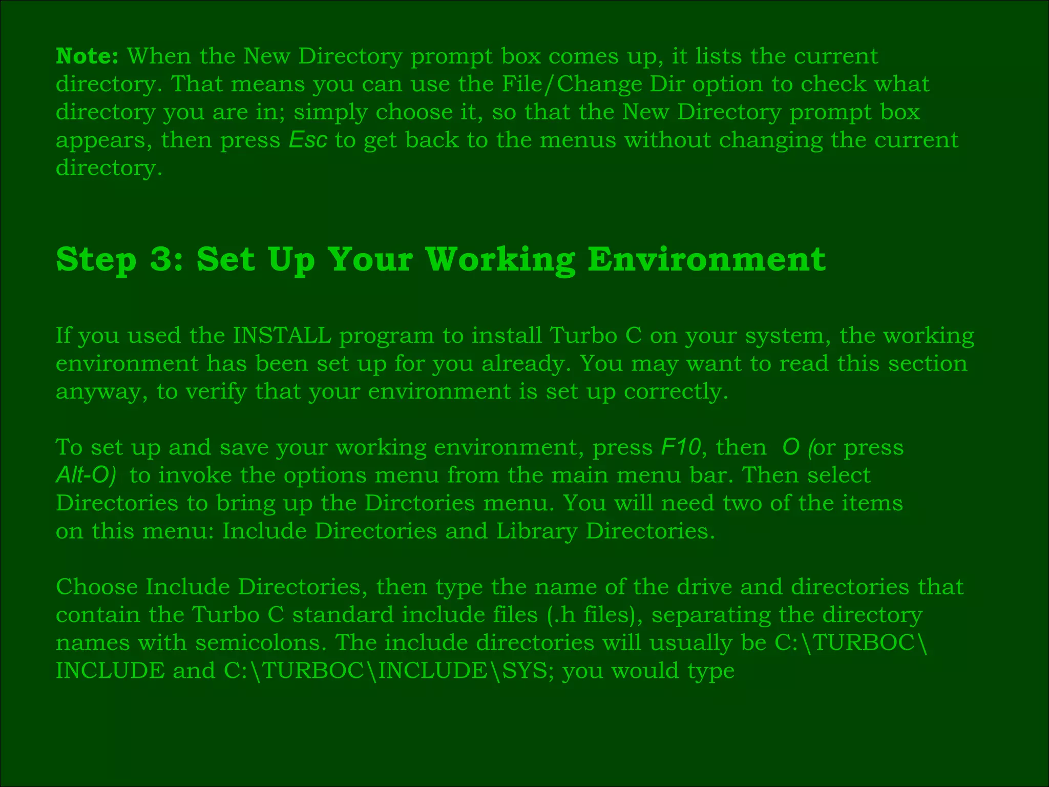 Note:  When the New Directory prompt box comes up, it lists the current  directory. That means you can use the File/Change   Dir   option to check what  directory you are in; simply choose it, so that the New Directory prompt box  appears, then press  Esc   to get back to the menus without changing the current  directory. Step 3: Set Up Your Working Environment If you used the INSTALL program to install Turbo C on your system, the working  environment has been set up for you already. You may want to read this section  anyway, to verify that your environment is set up correctly. To set up and save your working environment, press  F10 , then   O  ( or press   Alt-O )  to invoke the options menu from the main menu bar. Then select  Directories to bring up the Dirctories menu. You will need two of the items  on this menu: Include Directories and Library Directories.   Choose Include Directories, then type the name of the drive and directories that  contain the Turbo C standard include files (.h files), separating the directory  names with semicolons. The include directories will usually be C:\TURBOC\ INCLUDE and C:\TURBOC\INCLUDE\SYS; you would type 