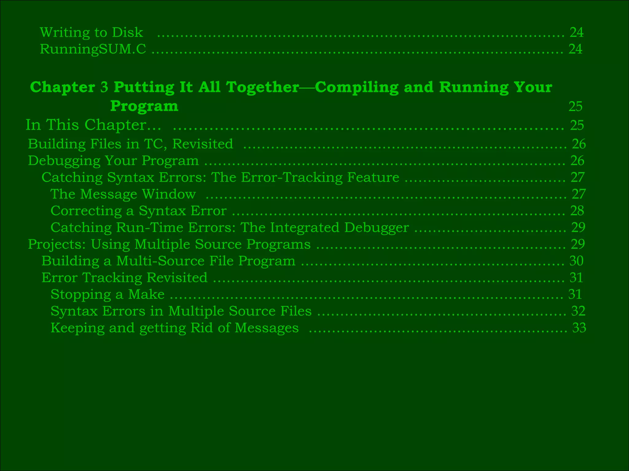 Writing to Disk  .……………………………………………………………………………  24 RunningSUM.C ……………………………………………..………………………………  24 Building Files in TC, Revisited  ………………………………………….…………………  26 Debugging Your Program ……………………………………………………………………  26 Catching Syntax Errors: The Error-Tracking Feature …………………….….……  27 The Message Window  ……………………………………………………………………  27 Correcting a Syntax Error ………………………………………………………………  28 Catching Run-Time Errors: The Integrated Debugger ……………………………  29 Projects: Using Multiple Source Programs ………………………………………………  29 Building a Multi-Source File Program …………………………………………………  30 Error Tracking Revisited ……………………………….…………………………………  31 Stopping a Make ……………………………………….…………………………………  31 Syntax Errors in Multiple Source Files …………..………………………………….  32 Keeping and getting Rid of Messages  ………………………………………………..  33 Chapter  3  Putting It All Together — Compiling and Running Your   Program  25 In This Chapter…  …………………………………………………………………  25   