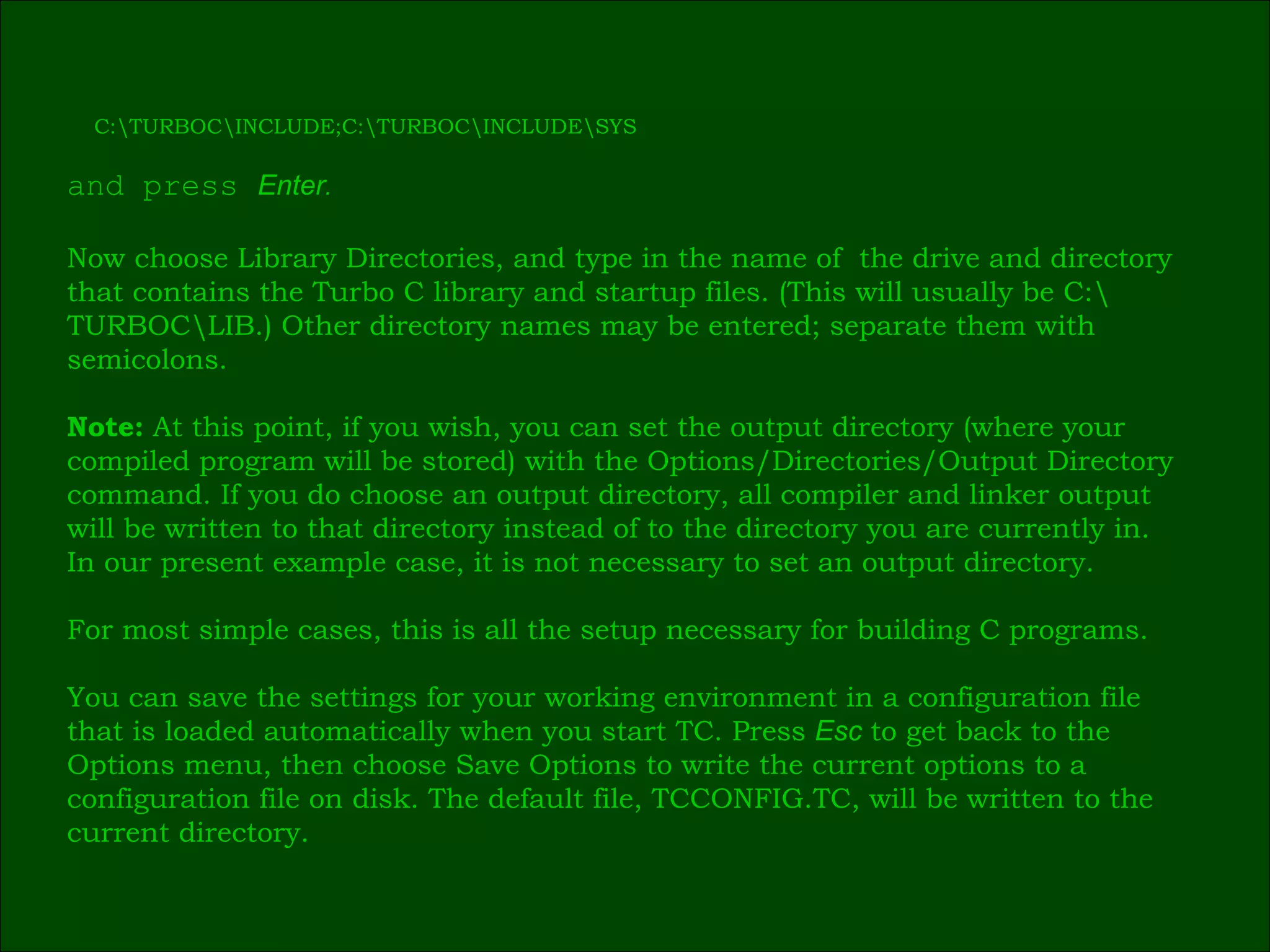 C:\TURBOC\INCLUDE;C:\TURBOC\INCLUDE\SYS and press  Enter . Now choose Library Directories, and type in the name of  the drive and directory  that contains the Turbo C library and startup files. (This will usually be C:\ TURBOC\LIB.) Other directory names may be entered; separate them with  semicolons. Note:  At this point, if you wish, you can set the output directory (where your  compiled program will be stored) with the Options/Directories/Output Directory  command. If you do choose an output directory, all compiler and linker output  will be written to that directory instead of to the directory you are currently in.  In our present example case, it is not necessary to set an output directory. For most simple cases, this is all the setup necessary for building C programs. You can save the settings for your working environment in a configuration file  that is loaded automatically when you start TC. Press  Esc   to get back to the  Options menu, then choose Save Options to write the current options to a  configuration file on disk. The default file, TCCONFIG.TC, will be written to the  current directory. 