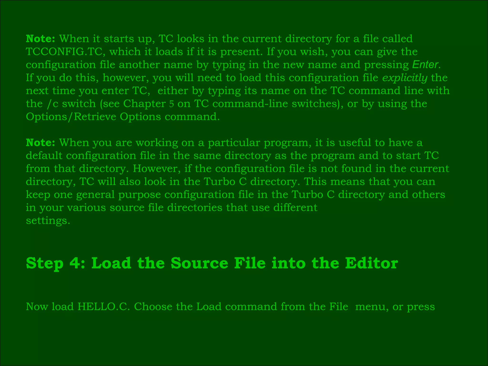 Note:  When it starts up, TC looks in the current directory for a file called  TCCONFIG.TC, which it loads if it is present. If you wish, you can give the  configuration file another name by typing in the new name and pressing  Enter .  If you do this, however, you will need to load this configuration file  explicitly  the  next time you enter TC,  either by typing its name on the TC command line with  the /c switch (see Chapter  5  on TC command-line switches), or by using the  Options/Retrieve Options command. Note:  When you are working on a particular program, it is useful to have a  default configuration file in the same directory as the program and to start TC  from that directory. However, if the configuration file is not found in the current  directory, TC will also look in the Turbo C directory. This means that you can  keep one general purpose configuration file in the Turbo C directory and others  in your various source file directories that use different  settings. Step 4: Load the Source File into the Editor  Now load HELLO.C. Choose the Load command from the File  menu, or press  
