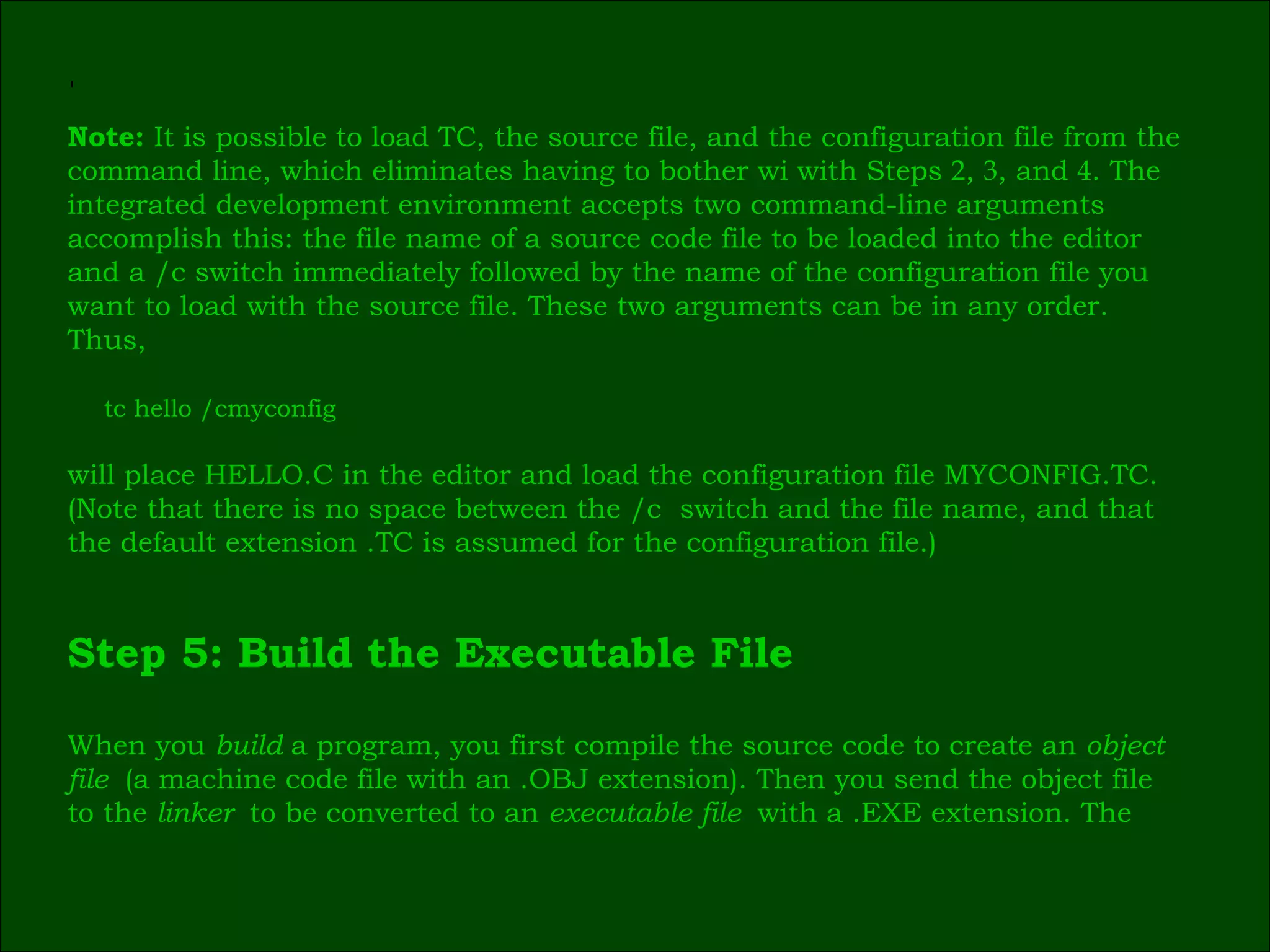 ٰ Note:  It is possible to load TC, the source file, and the configuration file from the  command line, which eliminates having to bother wi with Steps  2 ,  3 , and  4 . The  integrated development environment accepts two command-line arguments  accomplish this: the file name of a source code file to be loaded into the editor  and a /c switch immediately followed by the name of the configuration file you  want to load with the source file. These two arguments can be in any order.  Thus, tc hello /cmyconfig will place HELLO.C in the editor and load the configuration file MYCONFIG.TC.  (Note that there is no space between the /c  switch and the file name, and that  the default extension .TC is assumed for the configuration file.) Step 5: Build the Executable File When you  build  a program, you first compile the source code to create an  object  file  (a machine code file with an .OBJ extension). Then you send the object file  to the  linker  to be converted to an  executable file  with a .EXE extension. The  