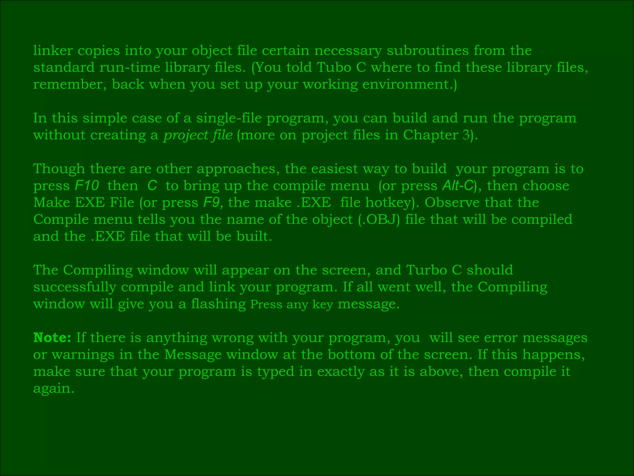 linker copies into your object file certain necessary subroutines from the  standard run-time library   files. (You told Tubo C where to find these library files,  remember, back when you set up your working environment.) In this simple case of a single-file program, you can build and run the program  without creating a  project file  (more on project files in Chapter  3 ). Though there are other approaches, the easiest way to build  your program is to  press  F10   then   C   to bring up the compile menu   (or press  Alt-C ), then choose  Make EXE File (or press  F9 ,  the make .EXE  file hotkey). Observe that the  Compile menu tells you the name of the object (.OBJ) file that will be compiled  and the .EXE file that will be built. The Compiling window will appear on the screen, and Turbo C should  successfully compile and link your program. If all went well, the Compiling  window will give you a flashing  Press any key  message. Note:  If there is anything wrong with your program, you  will see error messages  or warnings in the Message window at the bottom of the screen. If this happens,  make sure that your program is typed in exactly as it is above, then compile it  again. 