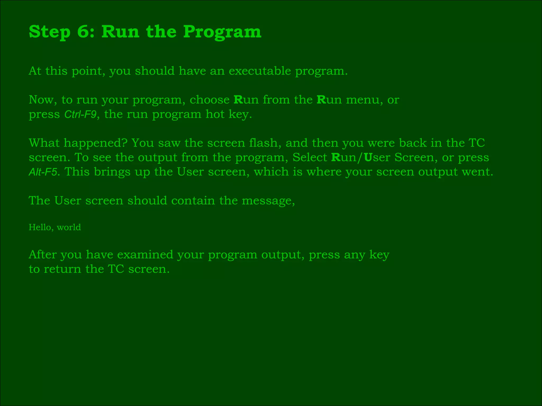 Step 6: Run the Program At this point, you should have an executable program. Now, to run your program, choose  R un from the  R un menu, or press  Ctrl-F9 , the run program hot key. What happened? You saw the screen flash, and then you were back in the TC  screen. To see the output from the program, Select  R un/ U ser Screen, or press  Alt-F5 . This brings up the User screen, which is where your screen output went. The User screen should contain the message, Hello, world After you have examined your program output, press any key  to return the TC screen. 