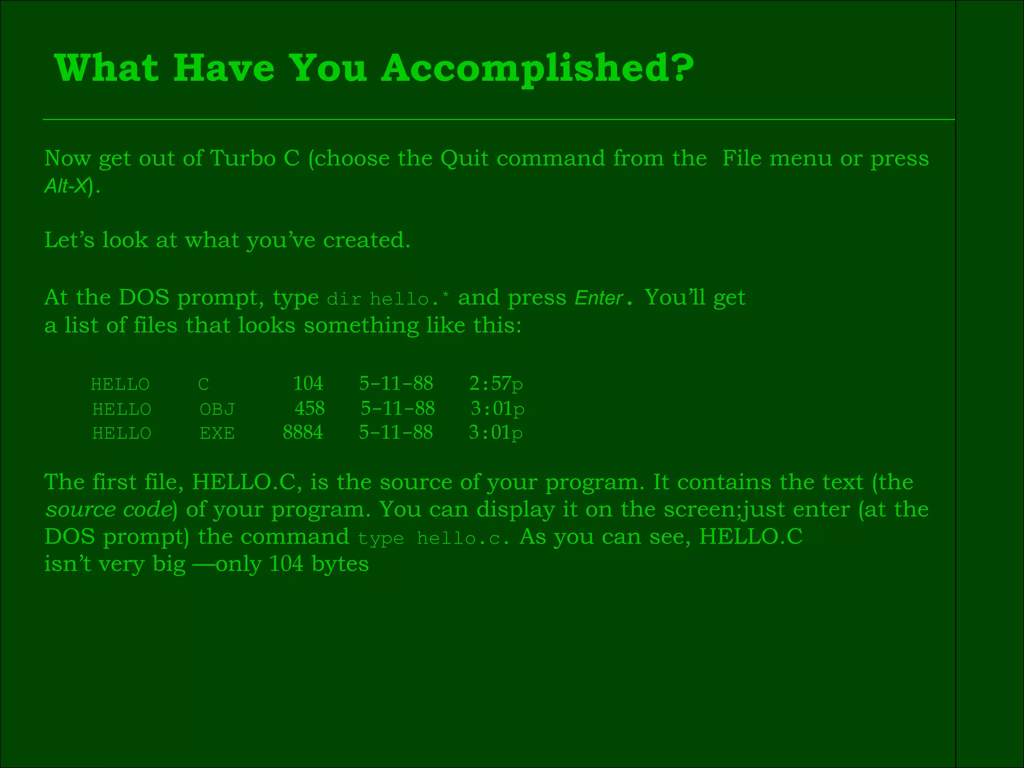 What Have You Accomplished? Now get out of Turbo C (choose the Quit command from the  File menu or press  Alt-X ). Let’s look at what you’ve created. At the DOS prompt, type  dir   hello. ٭   and press  Enter .  You’ll get  a list of files that looks something like this: HELLO  C  104   5 - 11 - 88   2 : 57 p  HELLO  OBJ  458   5 - 11 - 88   3 : 01 p HELLO  EXE  8884   5 - 11 - 88   3 : 01 p The first file, HELLO.C, is the source of your program. It contains the text (the  source code ) of your program. You can display it on the screen;just enter (at the  DOS prompt) the command  type hello.c.  As you can see, HELLO.C  isn’t very big —only  104  bytes 