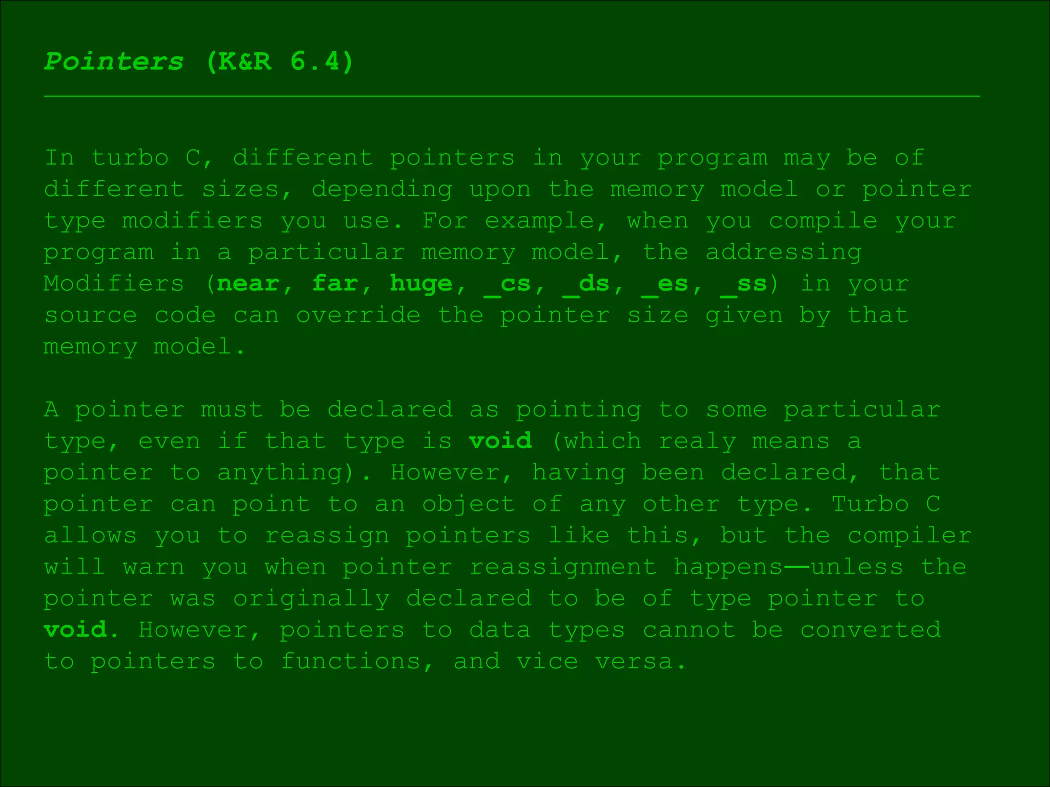 Pointers  (K&R 6.4) In turbo C, different pointers in your program may be of different sizes, depending upon the memory model or pointer type modifiers you use. For example, when you compile your  program in a particular memory model, the addressing  Modifiers ( near, far, huge, _cs, _ds, _es, _ss ) in your  source code can override the pointer size given by that  memory model. A pointer must be declared as pointing to some particular  type, even if that type is  void  (which realy means a  pointer to anything). However, having been declared, that pointer can point to an object of any other type. Turbo C allows you to reassign pointers like this, but the compiler will warn you when pointer reassignment happens ― unless the pointer was originally declared to be of type pointer to  void . However, pointers to data types cannot be converted  to pointers to functions, and vice versa. 