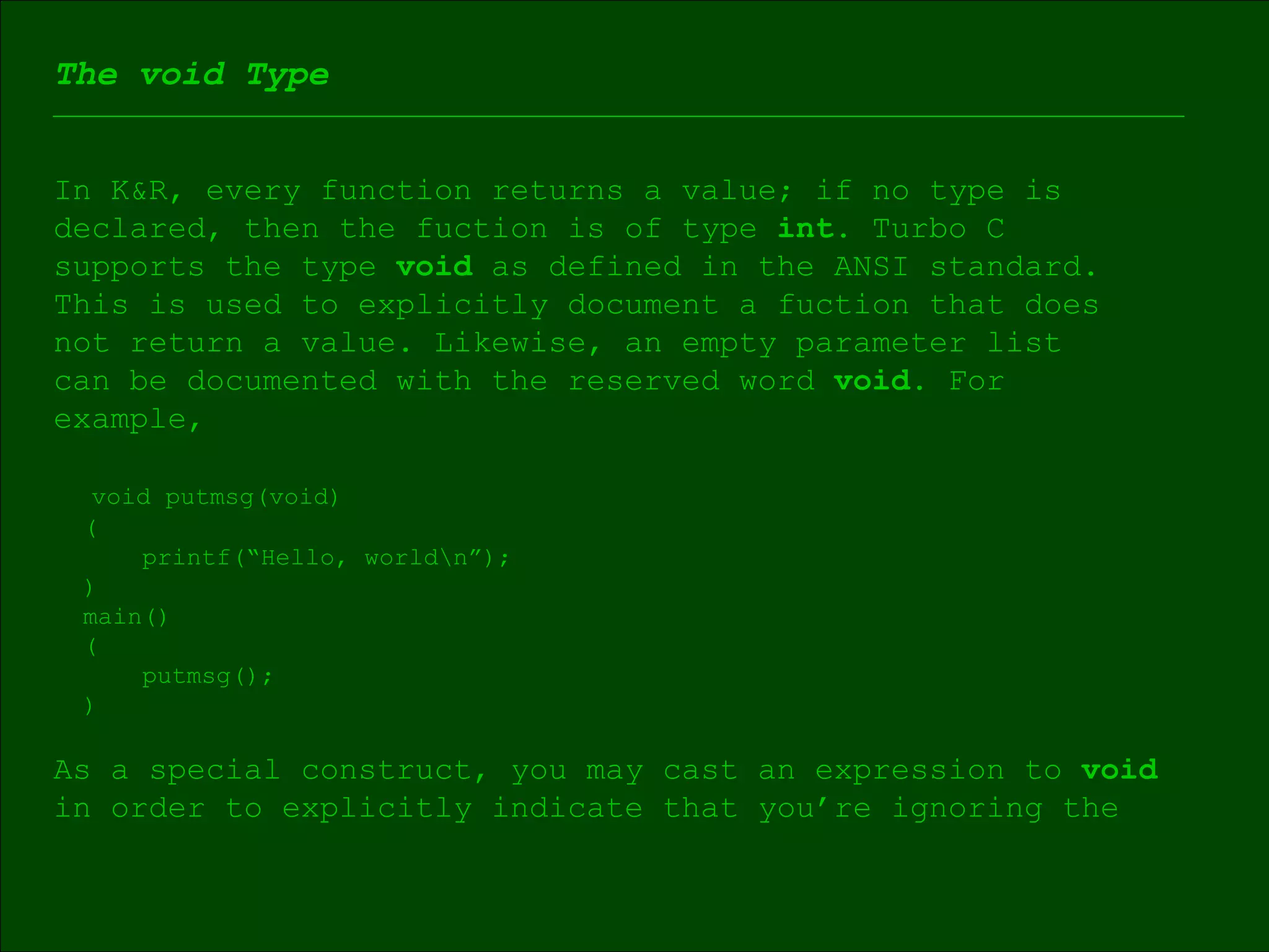 The void Type In K&R, every function returns a value; if no type is  declared, then the fuction is of type  int.  Turbo C  supports the type  void  as defined in the ANSI standard.  This is used to explicitly document a fuction that does  not return a value. Likewise, an empty parameter list  can be documented with the reserved word  void . For  example, void putmsg(void) ( printf(“Hello, world\n”); ) main() ( putmsg(); ) As a special construct, you may cast an expression to  void   in order to explicitly indicate that you’re ignoring the  