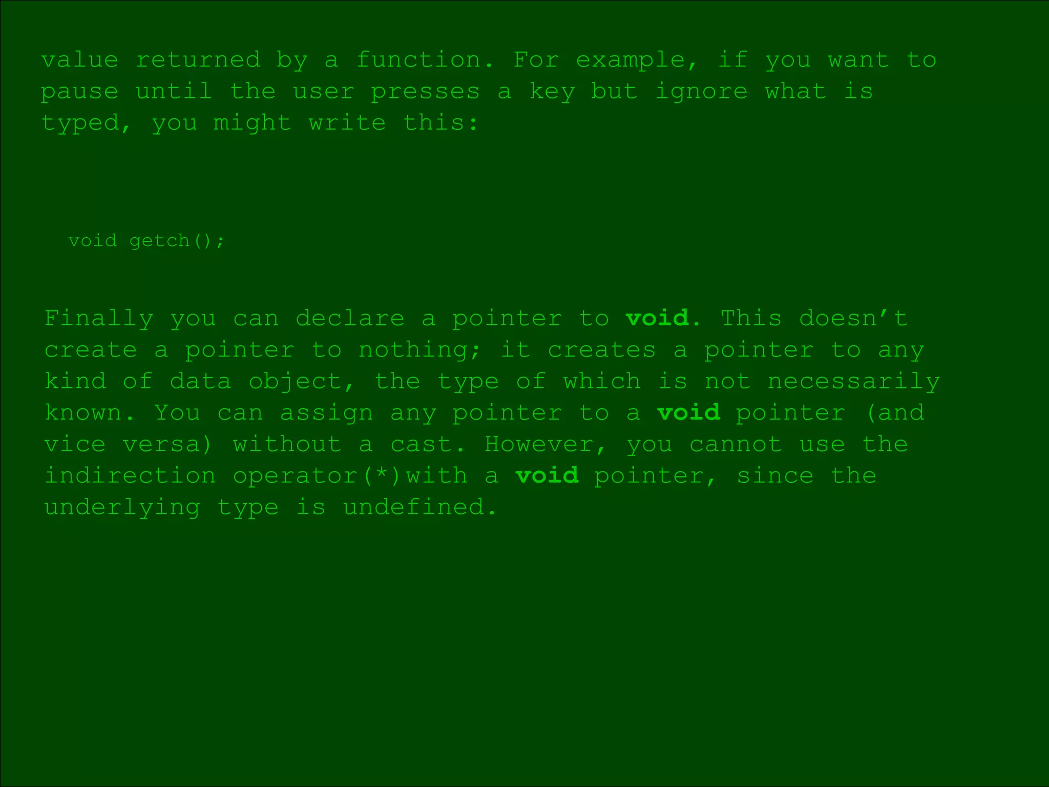 void getch(); Finally you can declare a pointer to  void . This doesn’t  create a pointer to nothing; it creates a pointer to any  kind of data object, the type of which is not necessarily known. You can assign any pointer to a  void  pointer (and  vice versa) without a cast. However, you cannot use the indirection operator(*)with a  void  pointer, since the underlying type is undefined. value returned by a function. For example, if you want to  pause until the user presses a key but ignore what is  typed, you might write this: 