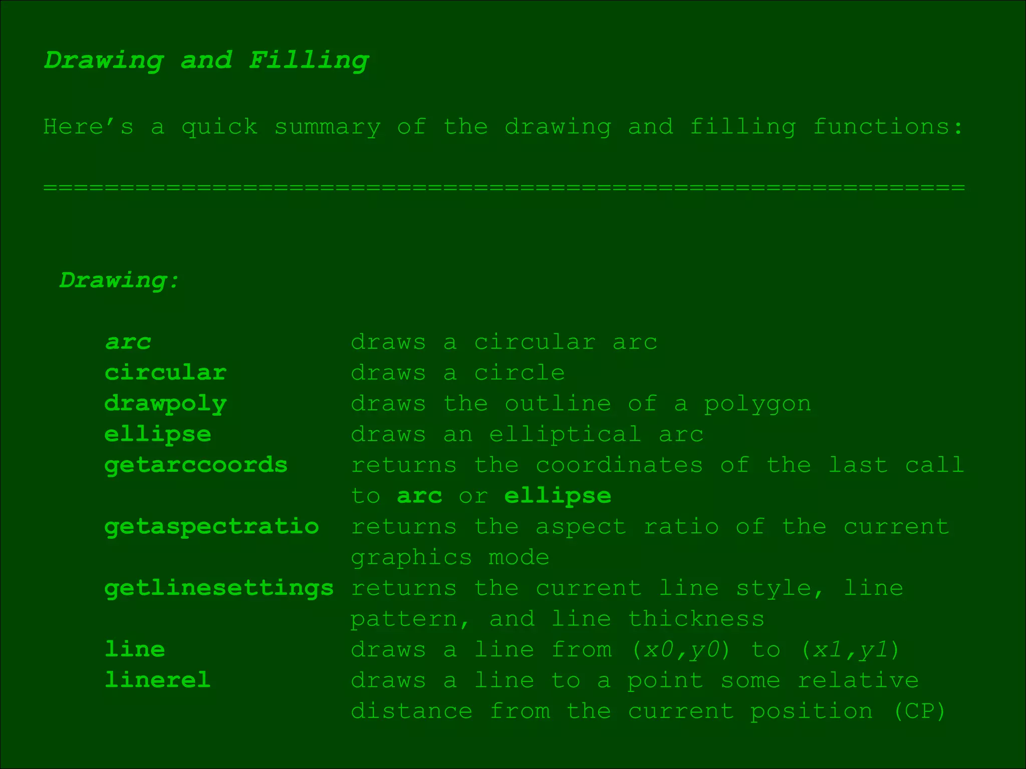 Drawing and Filling Here’s a quick summary of the drawing and filling functions: ============================================================ Drawing: arc draws a circular arc circular draws a circle drawpoly draws the outline of a polygon ellipse draws an elliptical arc getarccoords returns the coordinates of the last call to  arc  or  ellipse getaspectratio  returns the aspect ratio of the current graphics mode getlinesettings  returns the current line style, line  pattern, and line thickness line draws a line from ( x0,y0 )   to ( x1,y1 ) linerel draws a line to a point some relative distance from the current position (CP)  