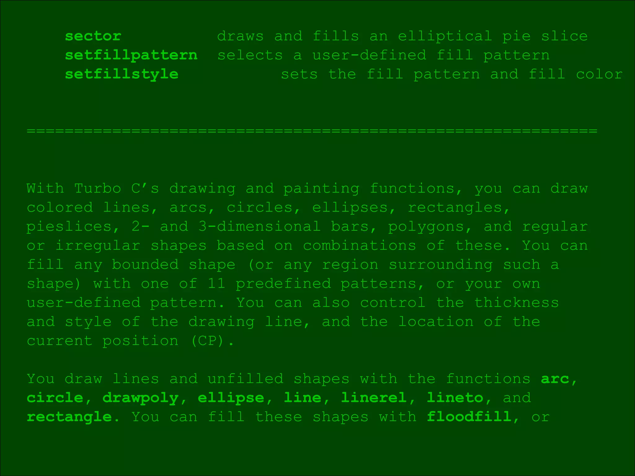 sector draws and fills an elliptical pie slice setfillpattern  selects a user-defined fill pattern setfillstyle  sets the fill pattern and fill color ============================================================ With Turbo C’s drawing and painting functions, you can draw colored lines, arcs, circles, ellipses, rectangles,  pieslices, 2- and 3-dimensional bars, polygons, and regular  or irregular shapes based on combinations of these. You can fill any bounded shape (or any region surrounding such a  shape) with one of 11 predefined patterns, or your own  user-defined pattern. You can also control the thickness  and style of the drawing line, and the location of the  current position (CP). You draw lines and unfilled shapes with the functions  arc, circle, drawpoly, ellipse, line, linerel, lineto,  and  rectangle . You can fill these shapes with  floodfill , or  