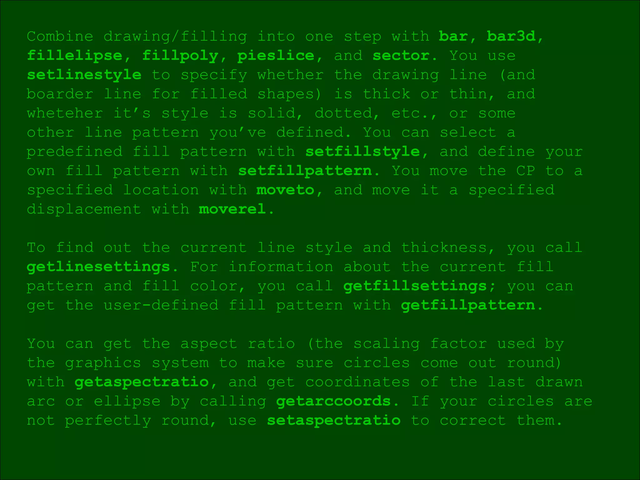 Combine drawing/filling into one step with  bar, bar3d, fillelipse, fillpoly, pieslice,  and  sector.  You use  setlinestyle  to specify whether the drawing line (and  boarder line for filled shapes) is thick or thin, and  wheteher it’s style is solid, dotted, etc., or some  other line pattern you’ve defined. You can select a  predefined fill pattern with  setfillstyle,  and define your  own fill pattern with  setfillpattern.  You move the CP to a specified location with  moveto,  and move it a specified displacement with  moverel. To find out the current line style and thickness, you call  getlinesettings.  For information about the current fill  pattern and fill color, you call  getfillsettings;  you can  get the user-defined fill pattern with  getfillpattern. You can get the aspect ratio (the scaling factor used by  the graphics system to make sure circles come out round)  with  getaspectratio,  and get coordinates of the last drawn  arc or ellipse by calling  getarccoords.  If your circles are  not perfectly round, use  setaspectratio  to correct them. 