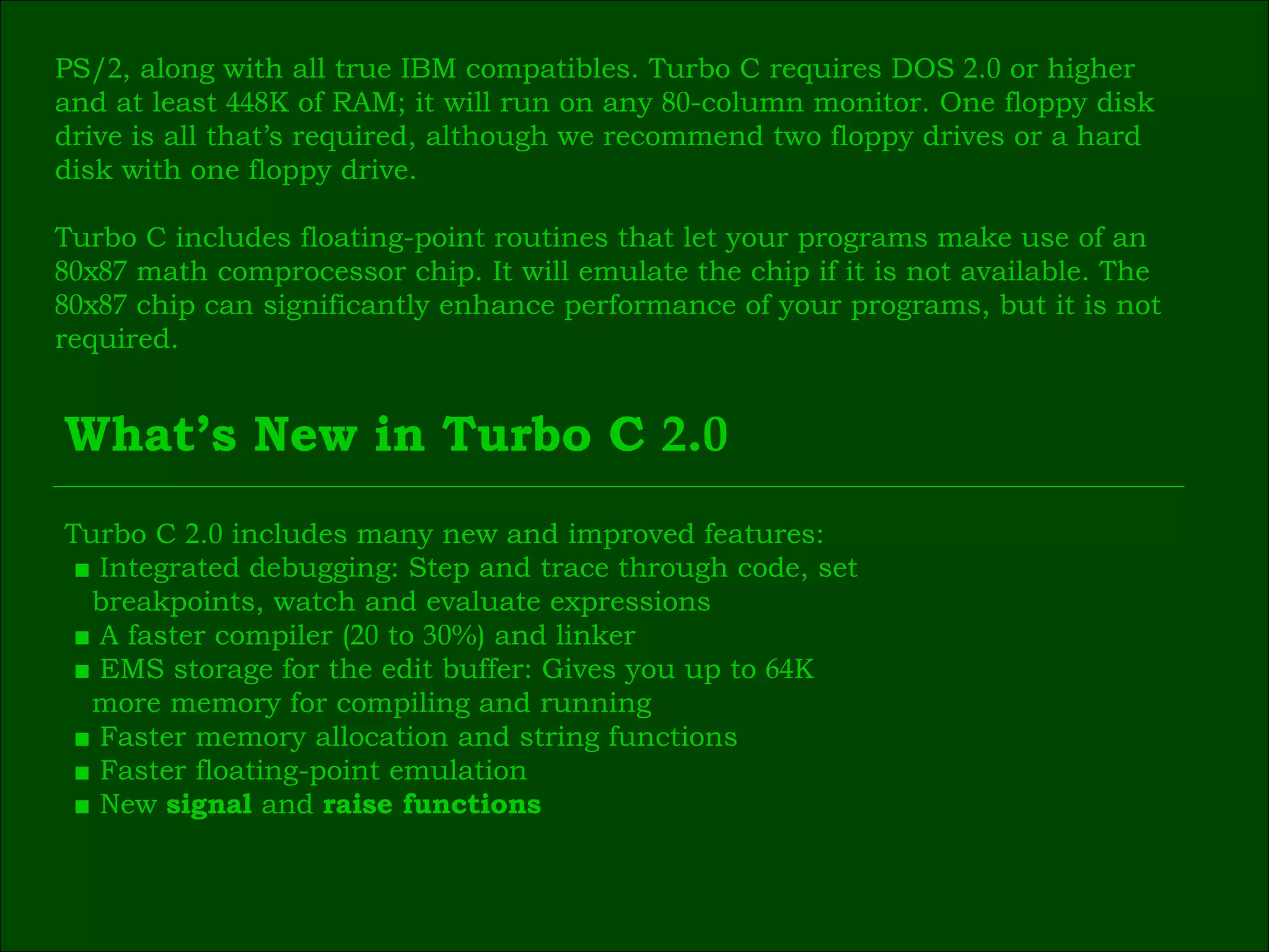 PS/ 2 , along with all true IBM compatibles. Turbo C requires DOS  2 . 0  or higher  and at least  448 K of RAM; it will run on any  80 -column monitor. One floppy disk  drive is all that’s required, although we recommend two floppy drives or a hard  disk with one floppy drive. Turbo C includes floating-point routines that let your programs make use of an  80 х 87  math comprocessor chip. It will emulate the chip if it is not available. The  80 х 87  chip can significantly enhance performance of your programs, but it is not  required. What’s New in Turbo C  2 . 0 Turbo C  2 . 0  includes many new and improved features: ■  Integrated debugging: Step and trace through code, set breakpoints, watch and evaluate expressions ■  A faster compiler ( 20  to  30 %) and linker ■  EMS storage for the edit buffer: Gives you up to  64 K  more memory for compiling and running ■  Faster memory allocation and string functions ■  Faster floating-point emulation ■  New  signal  and  raise functions 